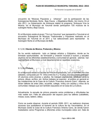 PLAN DE DESARROLLO MUNICIPAL YARUMAL 2012- 2015
                                          “En Yarumal sí se puede con la Gente”




encuentro de “Músicas Populares y Urbanas” con la participación de las
Subregiones Nordeste, Norte, Bajo Cauca, y Magdalena Medio. Así mismo, En el
año 2011, La Gobernación de Antioquia realizó el programa “Antioquia Vive la
Música “en el Municipio de Yarumal donde participaron 720 músicos de la
subregión Norte y Bajo Cauca.


En el Municipio existe el grupo “Trio Los Yarumos” que representó a Yarumal en el
encuentro Subregional de Músicas Tradicionales y Populares realizado en el
Municipio de Yarumal en el 2011 y fue seleccionado para representar la
Subregión Norte en el Municipio de Bello.



9.1.2.8.3 Banda de Música, Prebenda y Música

Se ha venido realizando todo un trabajo artístico y Educativo, donde se ha
brindado oportunidades de formación y creación musical a nuevos y actuales
alumnos de los diferentes establecimientos y comunidad en general, además han
representado al Municipio a nivel departamental en repetidas ocasiones.



9.1.2.8.4 Pintura

En el Municipio existe la Escuela de Pintura Expresiones, con un semillero los días
sábados, compuesto por 70 niños entre los 4 y 10 años; los días jueves participan
25 alumnos entre jóvenes y adultos. Se trabajan expresiones artísticas como la
pintura, dibujo, acrílico, etc. dichos trabajos se exponen al público en general en
las instalaciones de la Casa de la Cultura “Francisco Antonio Cano”. Además, se
dictan talleres de artes (óleo, acuarela, collage, vinilo) con adultos y niños de la
comunidad, trabajos que son también expuestos en la Casa de La Cultura.


Actualmente, la escuela de pintura presenta varios problemas y dificultades las
más visible son: Falta de adecuación del espacio para los talleres (caballetes,
mesas, luces, tablero. sillas).


Como se puede observar, durante el periodo 2008- 2011, se realizaron diversas
acciones que posibilitaron el fomento de la cultura de los Yarumaleños. En el
Municipio existe la Casa de la Cultura Francisco Antonio Cano, de donde fueron
trasladados varios Programas a diferentes entes municipales estos son: Sala de



                                                   Página 103 de 345
 