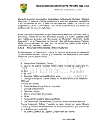 PLAN DE DESARROLLO MUNICIPAL YARUMAL 2012- 2015
                                          “En Yarumal sí se puede con la Gente”




Computo, Ludoteca Municipal fue trasladadas a la Ciudadela Educativa y Cultural
Horizontes. El salón de chirimía, estudiantina y músicas tradicionales trasladados
a el Club Huellas de Vida, y todos los vestuarios del proyecto de Danzas a la
Corporación Cultural “Quiero Bailar” Casa de la Juventud. Para que desde allí
continúen con los procesos culturales.


En el Municipio existen entre un gran inventario de espacios culturales siete (7)
bibliotecas, 3 (tres) de ellas son bibliotecas privadas y 4 (cuatro) públicas; estas
son: bibliotecas privadas del “Seminario de Misiones”, “Seminario Cristo
Sacerdote” y de la “Cooperativa de Yarumal” y las bibliotecas públicas “Epifanio
Mejía”, biblioteca Escolar del Liceo “San Luis” de Yarumal y del Liceo de “María” y
la biblioteca de La Normal “La Merced”.
9.1.2.9     Recursos Institucionales e Infraestructurales

En los procesos de dinamización cultural de Yarumal se destacan las siguientes
29 instituciones oficiales, privadas y comunitarias, que favorecen el intercambio
intelectual, cultural, social y cívico.


    Secretaria de Educación y Cultura
    Casa de la Cultura Francisco Antonio Cano (Creada por ACUERDO No.
      008,
   de Julio
   13 de 1982).
    Biblioteca Pública Municipal Epifanio Mejía
    Consejo Municipal de Cultura (creado por Acuerdo 04 del 25 de febrero de
   1998, del
   Concejo de Yarumal)
    Ciudadela Educativa y Cultural Horizontes
    Consejo de la juventud
    Centro de Historia
    Sede la Universidad de Antioquia
    SENA
    Fundación Universitaria Católica del Norte
    Las instituciones y los Planteles Educativos: Liceo San Luis de Yarumal,
   Normal LaMerced, Colegio Francisco de Asís, colegio de María, Colegio
   Católico, y diversos establecimientos de educación primaria, que suman diez
   en el ámbito urbano municipal.
    INDERYAL (Instituto de Deportes y Recreación de Yarumal)


                                                   Página 104 de 345
 