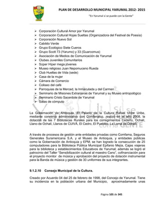 PLAN DE DESARROLLO MUNICIPAL YARUMAL 2012- 2015
                                           “En Yarumal sí se puede con la Gente”




      Corporación Cultural Amor por Yarumal
      Corporación Cultural Hojas Sueltas (Organizadora del Festival de Poesía)
      Corporación Nuevo Sol
      Cabildo Verde
      Grupo Ecológico Siete Cueros
      Grupo Scott 73 (Yarumo) y 33 (Guarcomus)
      Asociación de Medios de Comunicación de Yarumal
      Clubes Juveniles Comunitarios
      Súper Híper mega jóvenes
      Museo religioso Juan Nepomuceno Rueda
      Club Huellas de Vida (sede)
      Casa de la mujer
      Cámara de Comercio
      Coliseo del café
      Parroquias de la Merced, la Inmaculada y del Carmen
      Seminario de Misiones Extranjeras de Yarumal y su Museo antropológico
      Seminario Cristo Sacerdote de Yarumal
      Salas de cómputo


La Gobernación de Antioquia, El Palacio de la Cultura Rafael Uribe Uribe,
mediante convenio administrativo con Comfenalco, realizó en el año 2008, la
dotación de las 7 Bibliotecas Rurales para los corregimientos Cedeño, Ochalí,
Llano de Ochalí, Llanos de CUIVÁ, El Cedro, El Pueblito, La Loma de Ochalí.


A través de procesos de gestión ante entidades privadas como Comfama, Seguros
Generales Suramericana S.A. y el Museo de Antioquia, y entidades públicas
como la Gobernación de Antioquia y EPM, se han logrado la consecución de 25
computadores para la Biblioteca Pública Municipal Epifanio Mejía, Cajas viajeras
para la biblioteca y establecimientos Educativos de Yarumal; además se logró el
patrocinio del Taller “Sensibilización cultural al maestro Cano”, cofinanciación para
el proyecto monitor de música y aprobación del proyecto de dotación instrumental
para la Banda de música y gestión de 30 uniformes de sus integrantes.


9.1.2.10   Consejo Municipal de la Cultura.

Creado por Acuerdo 04 del 25 de febrero de 1998, del Concejo de Yarumal. Tiene
su incidencia en la población urbana del Municipio, aproximadamente unas



                                                    Página 105 de 345
 