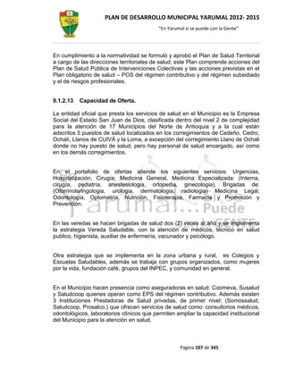 PLAN DE DESARROLLO MUNICIPAL YARUMAL 2012- 2015
                                          “En Yarumal sí se puede con la Gente”




En cumplimiento a la normatividad se formuló y aprobó el Plan de Salud Territorial
a cargo de las direcciones territoriales de salud; este Plan comprende acciones del
Plan de Salud Pública de Intervenciones Colectivas y las acciones previstas en el
Plan obligatorio de salud – POS del régimen contributivo y del régimen subsidiado
y el de riesgos profesionales.


9.1.2.13   Capacidad de Oferta.

La entidad oficial que presta los servicios de salud en el Municipio es la Empresa
Social del Estado San Juan de Dios, clasificada dentro del nivel 2 de complejidad
para la atención de 17 Municipios del Norte de Antioquia y a la cual están
adscritos 5 puestos de salud localizados en los corregimientos de Cedeño, Cedro,
Ochalí, Llanos de CUIVÁ y la Loma, a excepción del corregimiento Llano de Ochali
donde no hay puesto de salud, pero hay personal de salud encargado, así como
en los demás corregimientos.


En el portafolio de ofertas atiende los siguientes servicios: Urgencias,
Hospitalización, Cirugía, Medicina General, Medicina Especializada: (Interna,
cirugía, pediatría, anestesiologia, ortopedia, ginecologia), Brigadas de:
(Otorrinolaringologia, urologia, dermatologia, radiologia) Medicina Legal,
Odontología, Optometría, Nutrición, Fisioterapia, Farmacia y Promoción y
Prevención.


En las veredas se hacen brigadas de salud dos (2) veces al año y se implementa
la estrategia Vereda Saludable, con la atención de médicos, técnico en salud
publico, higienista, auxiliar de enfermería, vacunador y psicólogo.


Otra estrategia que se implementa en la zona urbana y rural, es Colegios y
Escuelas Saludables, además se trabaja con grupos organizados, como mujeres
por la vida, fundación café, grupos del INPEC, y comunidad en general.


En el Municipio hacen presencia como aseguradoras en salud: Coomeva, Susalud
y Saludcoop quienes operan como EPS del régimen contributivo. Además existen
3 Instituciones Prestadoras de Salud privadas, de primer nivel; (Somossalud,
Saludcoop, Prosalco,) que ofrecen servicios de salud como: consultorios médicos,
odontológicos, laboratorios clínicos que permiten ampliar la capacidad institucional
del Municipio para la atención en salud.



                                                   Página 107 de 345
 