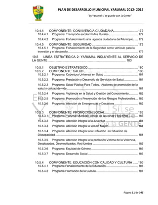 PLAN DE DESARROLLO MUNICIPAL YARUMAL 2012- 2015
                                                             “En Yarumal sí se puede con la Gente”




  10.4.4         COMPONENTE: CONVIVENCIA CIUDADANA ............................ 172
     10.4.4.1        Programa: Transporte escolar Rutas Rurales .................................... 172
     10.4.4.2        Programa: Fortalecimiento a la agenda ciudadana del Municipio. .... 172
  10.4.5         COMPONENTE: SEGURIDAD ..................................................... 173
     10.4.5.1 Programa: Fortalecimiento de la Seguridad como vehículo para la
     inversión y el desarrollo....................................................................................... 173
10.5  LINEA ESTRATÉGICA 2: YARUMAL INCLUYENTE AL SERVICIO DE
LA GENTE .......................................................................................... 180

  10.5.1         OBJETIVO ESTRATEGICO.......................................................... 180
  10.5.2         COMPONENTE: SALUD .............................................................. 180
     10.5.2.1        Programa: Cobertura Universal en Salud .......................................... 181
     10.5.2.2        Programa: Prestación y Desarrollo de Servicios de Salud ................. 181
     10.5.2.3 Programa: Salud Pública Para Todos, Acciones de promoción de la
     salud y calidad de vida ........................................................................................ 181
     10.5.2.4        Programa: Vigilancia en la Salud y Gestión del Conocimiento ........... 182
     10.5.2.5        Programa: Promoción y Prevención de los Riesgos Profesionales ... 182
     10.5.2.6        Programa: Atención de Emergencias y Desastres ............................. 182


  10.5.3         COMPONENTE: PROMOCIÓN SOCIAL ...................................... 183
     10.5.3.1        Programa: Yarumal Municipio Amigo de las niñas y los niños ........... 183
     10.5.3.2        Programa: Atención Integral a la Juventud ........................................ 184
     10.5.3.3        Programa: Atención Integral al Adulto Mayor ..................................... 184
     10.5.3.4 Programa: Atención Integral a la Población en Situación de
     Discapacidad ...................................................................................................... 184
     10.5.3.5 Programa: Atención Integral a la población Victima de la Violencia,
     Desplazados, Desmovilizados, Red Unidos ........................................................ 185
     10.5.3.6        Programa: Equidad de Género .......................................................... 185
     10.5.3.7        Programa: Desarrollo Social .............................................................. 186


  10.5.4         COMPONENTE: EDUCACIÓN CON CALIDAD Y CULTURA ...... 186
     10.5.4.1        Programa Fortalecimiento de la Educación ....................................... 186
     10.5.4.2        Programa Promoción de la Cultura .................................................... 187




                                                                                                     Página 11 de 345
 