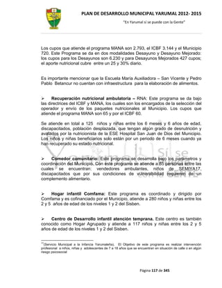 PLAN DE DESARROLLO MUNICIPAL YARUMAL 2012- 2015
                                                      “En Yarumal sí se puede con la Gente”




Los cupos que atiende el programa MANA son 2.793, el ICBF 3.144 y el Municipio
720. Este Programa se da en dos modalidades Desayuno y Desayuno Mejorado:
los cupos para los Desayunos son 6.230 y para Desayunos Mejorados 427 cupos;
el aporte nutricional cubre entre un 25 y 30% diario.


Es importante mencionar que la Escuela María Auxiliadora – San Vicente y Pedro
Pablo Betancur no cuentan con infraestructura para la elaboración de alimentos.


     Recuperación nutricional ambulatoria – RNA: Este programa se da bajo
las directrices del ICBF y MANA, los cuales son los encargados de la selección del
operador y envío de los paquetes nutricionales al Municipio. Los cupos que
atiende el programa MANA son 65 y por el ICBF 60.

Se atiende en total a 125 niños y niñas entre los 6 meses y 6 años de edad,
discapacitados, población desplazada, que tengan algún grado de desnutrición y
avalados por la nutricionista de la ESE Hospital San Juan de Dios del Municipio.
Los niños y niñas beneficiarios solo están por un periodo de 6 meses cuando ya
han recuperado su estado nutricional.


    Comedor comunitario: Este programa se desarrolla bajo los parámetros y
coordinación del Municipio. Con este programa se atiende a 85 personas entre las
cuales se encuentran: vendedores ambulantes, niños de SEMIYA17,
discapacitados que por sus condiciones de vulnerabilidad requieren de un
complemento alimentario.


    Hogar infantil Comfama: Este programa es coordinado y dirigido por
Comfama y es cofinanciado por el Municipio, atiende a 280 niños y niñas entre los
2 y 5 años de edad de los niveles 1 y 2 del Sisben.


    Centro de Desarrollo infantil atención temprana. Este centro es también
conocido como Hogar Agrupado y atiende a 117 niños y niñas entre los 2 y 5
años de edad de los niveles 1 y 2 del Sisben.


17
  (Servicio Municipal a la Infancia Yarumaleña). El Objetivo de este programa es realizar intervención
profesional a niños, niñas y adolescentes de 7 a 18 años que se encuentran en situación de calle o en algún
riesgo psicosocial




                                                                 Página 117 de 345
 