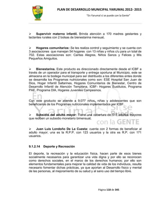 PLAN DE DESARROLLO MUNICIPAL YARUMAL 2012- 2015
                                         “En Yarumal sí se puede con la Gente”




    Supervivir materno infantil. Brinda atención a 170 madres gestantes y
lactantes rurales con 2 bolsas de bienestarina mensual.


    Hogares comunitarios: Se les realiza control y seguimiento y se cuenta con
3 asociaciones que manejan 54 hogares con 13 niñas y niños c/u para un total de
702. Estas asociaciones son: Caritas Alegres, Niños Sanos y Felices y Mis
Pequeños Amiguitos.


    Bienestarina. Este producto es direccionado directamente desde el ICBF a
través de un operador para el transporte y entrega oportuna al Municipio, este se
almacena en la bodega municipal para ser distribuido a los diferentes entes donde
se desarrolla los Programas nutricionales como son: ESE Hospital San Juan de
Dios, Hogar Infantil Saltarines, Hogares Comunitarios de Bienestar, Centro de
Desarrollo Infantil de Atención Temprana, ICBF- Hogares Sustitutos, Programa
PAE, Programa DIA, Hogares Juveniles Campesinos.


Con este producto se atiende a 9.077 niños, niñas y adolescentes que son
beneficiarios de los Programas nutricionales implementados por ICBF.


    Subsidio del adulto mayor: Tiene una cobertura de 517 adultos mayores
que reciben un subsidio monetario bimensual.


    Juan Luis Londoño De La Cuesta: cuenta con 2 formas de beneficiar al
adulto mayor; una es la R.P.P. con 123 usuarios y la otra es R.P. con 171
usuarios.


9.1.2.14   Deporte y Recreación

El deporte, la recreación y la educación física, hacen parte de esos bienes
socialmente necesarios para garantizar una vida digna y por ello se reconocen
como derechos sociales, en el marco de los derechos humanos; por ello son
elementos fundamentales para mejorar la calidad de vida de los individuos, resulta
necesario fomentar dichas prácticas, ya que aportan al Desarrollo físico y mental
de las personas, al mejoramiento de su salud y al sano uso del tiempo libre.




                                                  Página 118 de 345
 