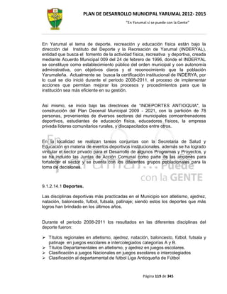 PLAN DE DESARROLLO MUNICIPAL YARUMAL 2012- 2015
                                          “En Yarumal sí se puede con la Gente”




En Yarumal el tema de deporte, recreación y educación física están bajo la
dirección del Instituto del Deporte y la Recreación de Yarumal (INDERYAL),
entidad que busca el fomento de la actividad física, recreativa y deportiva, creada
mediante Acuerdo Municipal 009 del 24 de febrero de 1996, donde el INDERYAL
se constituye como establecimiento público del orden municipal y con autonomía
administrativa, con objetivos claros y el reconocimiento que la población
Yarumaleña. Actualmente se busca la certificación institucional de INDERYA, por
lo cual se dio inició durante el periodo 2008-2011, el proceso de implementar
acciones que permitan mejorar los procesos y procedimientos para que la
institución sea más eficiente en su gestión.


Así mismo, se inicio bajo las directrices de “INDEPORTES ANTIOQUIA", la
construcción del Plan Decenal Municipal 2009 - 2021, con la partición de 78
personas, provenientes de diversos sectores del municipales comoentrenadores
deportivos, estudiantes de educación física, educadores físicos, la empresa
privada líderes comunitarios rurales, y discapacitados entre otros.


En la localidad se realizan tareas conjuntas con la Secretaria de Salud y
Educación en materia de eventos deportivos institucionales, además se ha logrado
vincular el sector privado para el Desarrollo de algunos Programas y Proyectos, y
se ha incluido las Juntas de Acción Comunal como parte de las acciones para
fortalecer el sector y se cuenta con los diferentes grupos poblacionales para la
toma de decisiones.



9.1.2.14.1 Deportes.

Las disciplinas deportivas más practicadas en el Municipio son atletismo, ajedrez,
natación, baloncesto, futbol, futsala, patinaje; siendo estos los deportes que más
logros han brindado en los últimos años.


Durante el periodo 2008-2011 los resultados en las diferentes disciplinas del
deporte fueron:

 Títulos regionales en atletismo, ajedrez, natación, baloncesto, fútbol, futsala y
  patinaje en juegos escolares e intercolegiados categorías A y B.
 Títulos Departamentales en atletismo, y ajedrez en juegos escolares.
 Clasificación a juegos Nacionales en juegos escolares e intercolegiados
 Clasificación al departamental de fútbol Liga Antioqueña de Fútbol



                                                   Página 119 de 345
 
