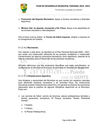 PLAN DE DESARROLLO MUNICIPAL YARUMAL 2012- 2015
                                         “En Yarumal sí se puede con la Gente”




 Promoción del Deporte Recreativo: Apoyo a torneos recreativos y festivales
  deportivos.


 Mínimo vital en deporte, recreación y Ed. Física: Apoyo a los deportistas en
  los torneos escolares e intercolegiados.


Para el área rural se realizó el Torneo de futbol mayores; dirigido a mayores en
el corregimiento de Cedeño.



9.1.2.14.2 Recreación.

Con relación a este tema, se identificó en el Plan Decenal Municipal 2009 – 2021,
que existe una inadecuada utilización de los parques recreativos e inadecuado
mantenimiento de algunos escenarios recreativos como deportivos; además de la
falta de materiales para el Desarrollo de las prácticas recreativas.


Se debe mencionar que hay escenarios deportivos que están subutilizados, en
ocasiones por la dificultad en el acceso de personas en situación de discapacidad.



9.1.2.14.3 Infraestructura deportiva.

Una fortaleza y oportunidad del Municipio es que cuenta con espacios naturales
para diferentes prácticas recreativas y de actividad física, las instituciones
educativas poseen infraestructura deportiva y en general se dispone de escenarios
adecuados para la práctica de algunas disciplinas deportivas en el Municipio.
Estos son:


 Las canchas de fútbol, cancha de bicicross, placas polideportivas barriales y
  demás escenarios recreativos. El Parque recreativo “Rubén Piedrahita
  Arango”.

    1 Estadio.
    1 Coliseo.
    12 Placas Polideportivas.



                                                  Página 121 de 345
 