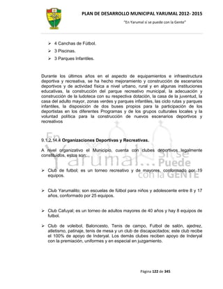 PLAN DE DESARROLLO MUNICIPAL YARUMAL 2012- 2015
                                          “En Yarumal sí se puede con la Gente”




    4 Canchas de Fútbol.
    3 Piscinas.
    3 Parques Infantiles.



Durante los últimos años en el aspecto de equipamientos e infraestructura
deportiva y recreativa, se ha hecho mejoramiento y construcción de escenarios
deportivos y de actividad física a nivel urbano, rural y en algunas instituciones
educativas, la construcción del parque recreativo municipal, la adecuación y
construcción de la ludoteca con su respectiva dotación, la casa de la juventud, la
casa del adulto mayor, zonas verdes y parques infantiles, las ciclo rutas y parques
infantiles, la disposición de dos buses propios para la participación de los
deportistas en los diferentes Programas y de los grupos culturales locales y la
voluntad política para la construcción de nuevos escenarios deportivos y
recreativos



9.1.2.14.4 Organizaciones Deportivas y Recreativas.

A nivel organizativo el Municipio, cuenta con clubes deportivos legalmente
constituidos, estos son:


 Club de futbol; es un torneo recreativo y de mayores, conformado por 19
  equipos.


 Club Yarumalito; son escuelas de fútbol para niños y adolescente entre 8 y 17
  años, conformado por 25 equipos.


 Club Cafuyal; es un torneo de adultos mayores de 40 años y hay 8 equipos de
  futbol.

 Club de voleibol, Baloncesto, Tenis de campo, Futbol de salón, ajedrez,
  atletismo, patinaje, tenis de mesa y un club de discapacitados; este club recibe
  el 100% de apoyo de Inderyal. Los demás clubes reciben apoyo de Inderyal
  con la premiación, uniformes y en especial en juzgamiento.




                                                   Página 122 de 345
 