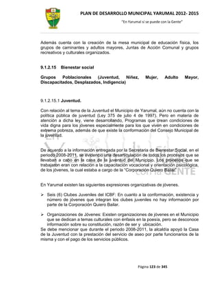 PLAN DE DESARROLLO MUNICIPAL YARUMAL 2012- 2015
                                          “En Yarumal sí se puede con la Gente”




Además cuenta con la creación de la mesa municipal de educación física, los
grupos de caminantes y adultos mayores, Juntas de Acción Comunal y grupos
recreativos y culturales organizados.


9.1.2.15   Bienestar social

Grupos    Poblacionales   (Juventud,     Niñez,         Mujer,      Adulto        Mayor,
Discapacitados, Desplazados, Indigencia)



9.1.2.15.1 Juventud.

Con relación al tema de la Juventud el Municipio de Yarumal, aún no cuenta con la
política pública de juventud (Ley 375 de julio 4 de 1997). Pero en materia de
atención a dicha ley, viene desarrollando, Programas que crean condiciones de
vida digna para los jóvenes especialmente para los que viven en condiciones de
extrema pobreza, además de que existe la conformación del Consejo Municipal de
la juventud.


De acuerdo a la información entregada por la Secretaria de Bienestar Social, en el
periodo 2008-2011, se evidenció una desarticulación de todos los procesos que se
llevaban a cabo en la casa de la juventud del Municipio. Los procesos que se
trabajaron eran con relación a la capacitación vocacional y orientación psicológica,
de los jóvenes, la cual estaba a cargo de la “Corporación Quiero Bailar”


En Yarumal existen las siguientes expresiones organizativas de jóvenes.

 Seis (6) Clubes Juveniles del ICBF: En cuanto a la conformación, existencia y
  número de jóvenes que integran los clubes juveniles no hay información por
  parte de la Corporación Quiero Bailar.

 Organizaciones de Jóvenes: Existen organizaciones de jóvenes en el Municipio
   que se dedican a temas culturales con énfasis en la poesía, pero se desconoce
   información sobre su constitución, razón de ser y ubicación.
Se debe mencionar que durante el periodo 2008-2011, la alcaldía apoyó la Casa
de la Juventud con la prestación del servicio de aseo por parte funcionarios de la
misma y con el pago de los servicios públicos.




                                                   Página 123 de 345
 