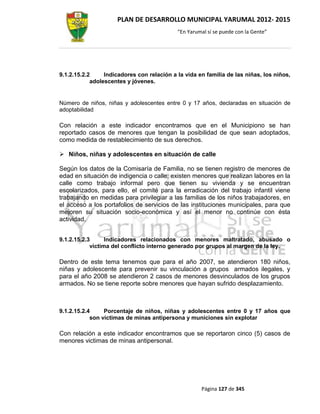 PLAN DE DESARROLLO MUNICIPAL YARUMAL 2012- 2015
                                            “En Yarumal sí se puede con la Gente”




9.1.2.15.2.2     Indicadores con relación a la vida en familia de las niñas, los niños,
            adolescentes y jóvenes.


Número de niños, niñas y adolescentes entre 0 y 17 años, declaradas en situación de
adoptabilidad

Con relación a este indicador encontramos que en el Municipiono se han
reportado casos de menores que tengan la posibilidad de que sean adoptados,
como medida de restablecimiento de sus derechos.

 Niños, niñas y adolescentes en situación de calle

Según los datos de la Comisaría de Familia, no se tienen registro de menores de
edad en situación de indigencia o calle; existen menores que realizan labores en la
calle como trabajo informal pero que tienen su vivienda y se encuentran
escolarizados, para ello, el comité para la erradicación del trabajo infantil viene
trabajando en medidas para privilegiar a las familias de los niños trabajadores, en
el acceso a los portafolios de servicios de las instituciones municipales, para que
mejoren su situación socio-económica y así el menor no continúe con ésta
actividad.


9.1.2.15.2.3      Indicadores relacionados con menores maltratado, abusado o
            victima del conflicto interno generado por grupos al margen de la ley.

Dentro de este tema tenemos que para el año 2007, se atendieron 180 niños,
niñas y adolescente para prevenir su vinculación a grupos armados ilegales, y
para el año 2008 se atendieron 2 casos de menores desvinculados de los grupos
armados. No se tiene reporte sobre menores que hayan sufrido desplazamiento.



9.1.2.15.2.4     Porcentaje de niños, niñas y adolescentes entre 0 y 17 años que
            son víctimas de minas antipersona y municiones sin explotar

Con relación a este indicador encontramos que se reportaron cinco (5) casos de
menores victimas de minas antipersonal.




                                                     Página 127 de 345
 