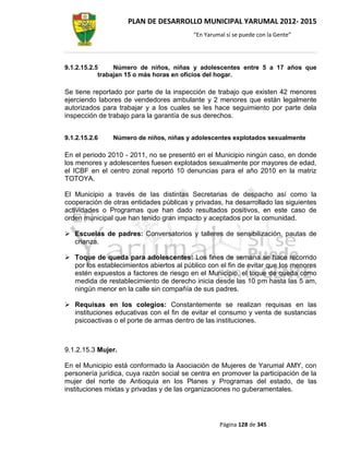 PLAN DE DESARROLLO MUNICIPAL YARUMAL 2012- 2015
                                          “En Yarumal sí se puede con la Gente”




9.1.2.15.2.5     Número de niños, niñas y adolescentes entre 5 a 17 años que
            trabajan 15 o más horas en oficios del hogar.

Se tiene reportado por parte de la inspección de trabajo que existen 42 menores
ejerciendo labores de vendedores ambulante y 2 menores que están legalmente
autorizados para trabajar y a los cuales se les hace seguimiento por parte dela
inspección de trabajo para la garantía de sus derechos.


9.1.2.15.2.6   Número de niños, niñas y adolescentes explotados sexualmente

En el periodo 2010 - 2011, no se presentó en el Municipio ningún caso, en donde
los menores y adolescentes fuesen explotados sexualmente por mayores de edad,
el ICBF en el centro zonal reportó 10 denuncias para el año 2010 en la matriz
TOTOYA.

El Municipio a través de las distintas Secretarias de despacho así como la
cooperación de otras entidades públicas y privadas, ha desarrollado las siguientes
actividades o Programas que han dado resultados positivos, en este caso de
orden municipal que han tenido gran impacto y aceptados por la comunidad.

 Escuelas de padres: Conversatorios y talleres de sensibilización, pautas de
  crianza.

 Toque de queda para adolescentes: Los fines de semana se hace recorrido
  por los establecimientos abiertos al público con el fin de evitar que los menores
  estén expuestos a factores de riesgo en el Municipio, el toque de queda como
  medida de restablecimiento de derecho inicia desde las 10 pm hasta las 5 am,
  ningún menor en la calle sin compañía de sus padres.

 Requisas en los colegios: Constantemente se realizan requisas en las
  instituciones educativas con el fin de evitar el consumo y venta de sustancias
  psicoactivas o el porte de armas dentro de las instituciones.



9.1.2.15.3 Mujer.

En el Municipio está conformado la Asociación de Mujeres de Yarumal AMY, con
personería jurídica, cuya razón social se centra en promover la participación de la
mujer del norte de Antioquia en los Planes y Programas del estado, de las
instituciones mixtas y privadas y de las organizaciones no guberamentales.




                                                   Página 128 de 345
 