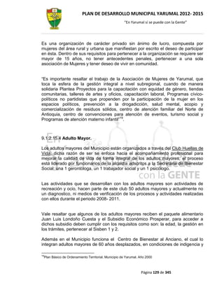 PLAN DE DESARROLLO MUNICIPAL YARUMAL 2012- 2015
                                                         “En Yarumal sí se puede con la Gente”




Es una organización de carácter privado sin ánimo de lucro, compuesta por
mujeres del área rural y urbana que manifiestan por escrito el deseo de participar
en ésta. Dentro de sus requisitos para pertenecer a la organización se requiere ser
mayor de 15 años, no tener antecedentes penales, pertenecer a una sola
asociación de Mujeres y tener deseo de vivir en comunidad.


“Es importante resaltar el trabajo de la Asociación de Mujeres de Yarumal, que
toca la esfera de la gestión integral a nivel subregional, cuando de manera
solidaria Plantea Proyectos para la capacitación con equidad de género, tiendas
comunitarias, talleres de artes y oficios, capacitación laboral, Programas cívico-
políticos no partidistas que propenden por la participación de la mujer en los
espacios políticos, prevención a la drogadicción, salud mental, acopio y
comercialización de residuos sólidos, centro de atención familiar del Norte de
Antioquia, centro de convenciones para atención de eventos, turismo social y
Programas de atención materno infantil”19.



9.1.2.15.4 Adulto Mayor.

Los adultos mayores del Municipio están organizados a través del Club Huellas de
Vida, dicha razón de ser se enfoca hacia el acompañamiento profesional para
mejorar la calidad de vida de forma integral de los adultos mayores, el proceso
está liderado por funcionarios de la alcaldía adscritos a la Secretaria de Bienestar
Social; una 1 gerontóloga, un 1 trabajador social y un 1 psicólogo.


Las actividades que se desarrollan con los adultos mayores son actividades de
recreación y ocio, hacen parte de este club 50 adultos mayores y actualmente no
un diagnostico, ni medios de verificación de los procesos y actividades realizadas
con ellos durante el periodo 2008- 2011.


Vale resaltar que algunos de los adultos mayores reciben el paquete alimentario
Juan Luis Londoño Cuesta y el Subsidio Económico Prosperar, para acceder a
dichos subsidio deben cumplir con los requisitos como son: la edad, la gestión en
los trámites, pertenecer al Sisben 1 y 2.

Además en el Municipio funciona el Centro de Bienestar al Anciano, el cual lo
integran adultos mayores de 60 años desplazados, en condiciones de indigencia y

19
     Plan Básico de Ordenamiento Territorial. Municipio de Yarumal. Año 2000



                                                                    Página 129 de 345
 