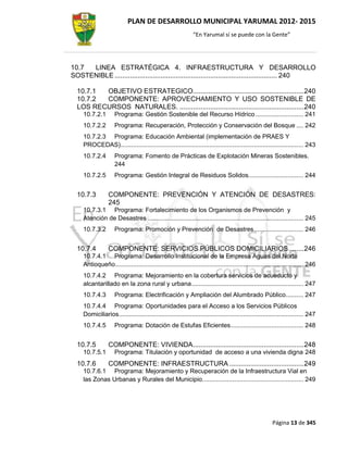 PLAN DE DESARROLLO MUNICIPAL YARUMAL 2012- 2015
                                                              “En Yarumal sí se puede con la Gente”




10.7 LINEA ESTRATÉGICA 4. INFRAESTRUCTURA Y DESARROLLO
SOSTENIBLE ..................................................................................... 240

  10.7.1 OBJETIVO ESTRATEGICO.......................................................... 240
  10.7.2 COMPONENTE: APROVECHAMIENTO Y USO SOSTENIBLE DE
  LOS RECURSOS NATURALES. ................................................................. 240
     10.7.2.1        Programa: Gestión Sostenible del Recurso Hídrico ........................... 241
     10.7.2.2        Programa: Recuperación, Protección y Conservación del Bosque .... 242
     10.7.2.3 Programa: Educación Ambiental (implementación de PRAES Y
     PROCEDAS) ....................................................................................................... 243
     10.7.2.4        Programa: Fomento de Prácticas de Explotación Mineras Sostenibles.
                     244
     10.7.2.5        Programa: Gestión Integral de Residuos Solidos............................... 244


  10.7.3          COMPONENTE: PREVENCIÓN Y ATENCIÓN DE DESASTRES:
                  245
     10.7.3.1 Programa: Fortalecimiento de los Organismos de Prevención y
     Atención de Desastres ........................................................................................ 245
     10.7.3.2        Programa: Promoción y Prevención de Desastres ............................ 246


  10.7.4          COMPONENTE: SERVICIOS PÚBLICOS DOMICILIARIOS ........ 246
     10.7.4.1 Programa: Desarrollo Institucional de la Empresa Aguas del Norte
     Antioqueño .......................................................................................................... 246
     10.7.4.2 Programa: Mejoramiento en la cobertura servicios de acueducto y
     alcantarillado en la zona rural y urbana ............................................................... 247
     10.7.4.3        Programa: Electrificación y Ampliación del Alumbrado Público.......... 247
     10.7.4.4 Programa: Oportunidades para el Acceso a los Servicios Públicos
     Domiciliarios ........................................................................................................ 247
     10.7.4.5        Programa: Dotación de Estufas Eficientes ......................................... 248


  10.7.5          COMPONENTE: VIVIENDA .......................................................... 248
     10.7.5.1        Programa: Titulación y oportunidad de acceso a una vivienda digna 248
  10.7.6          COMPONENTE: INFRAESTRUCTURA ....................................... 249
     10.7.6.1 Programa: Mejoramiento y Recuperación de la Infraestructura Vial en
     las Zonas Urbanas y Rurales del Municipio. ........................................................ 249




                                                                                                        Página 13 de 345
 