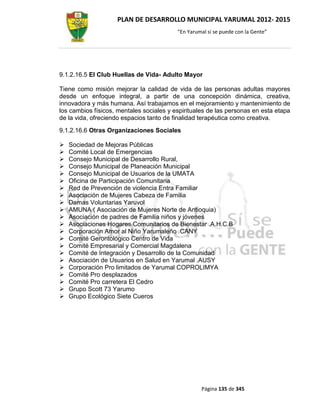 PLAN DE DESARROLLO MUNICIPAL YARUMAL 2012- 2015
                                          “En Yarumal sí se puede con la Gente”




9.1.2.16.5 El Club Huellas de Vida- Adulto Mayor

Tiene como misión mejorar la calidad de vida de las personas adultas mayores
desde un enfoque integral, a partir de una concepción dinámica, creativa,
innovadora y más humana. Así trabajamos en el mejoramiento y mantenimiento de
los cambios físicos, mentales sociales y espirituales de las personas en esta etapa
de la vida, ofreciendo espacios tanto de finalidad terapéutica como creativa.
9.1.2.16.6 Otras Organizaciones Sociales

   Sociedad de Mejoras Públicas
   Comité Local de Emergencias
   Consejo Municipal de Desarrollo Rural,
   Consejo Municipal de Planeación Municipal
   Consejo Municipal de Usuarios de la UMATA
   Oficina de Participación Comunitaria
   Red de Prevención de violencia Entra Familiar
   Asociación de Mujeres Cabeza de Familia
   Damas Voluntarias Yaruvol
   AMUNA ( Asociación de Mujeres Norte de Antioquia)
   Asociación de padres de Familia niños y jóvenes
   Asociaciones Hogares Comunitarios de Bienestar .A.H.C.B
   Corporación Amor al Niño Yarumaleño .CANY
   Comité Gerontológico Centro de Vida
   Comité Empresarial y Comercial Magdalena
   Comité de Integración y Desarrollo de la Comunidad
   Asociación de Usuarios en Salud en Yarumal .AUSY
   Corporación Pro limitados de Yarumal COPROLIMYA
   Comité Pro desplazados
   Comité Pro carretera El Cedro
   Grupo Scott 73 Yarumo
   Grupo Ecológico Siete Cueros




                                                   Página 135 de 345
 