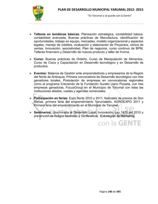 PLAN DE DESARROLLO MUNICIPAL YARUMAL 2012- 2015
                                         “En Yarumal sí se puede con la Gente”




 Talleres en temáticas básicas: Planeación estratégica, contabilidad básica,
  contabilidad avanzada, Buenas prácticas de Manufactura, identificación de
  oportunidades, trabajo en equipo, mercadeo, modelo organizacional y aspectos
  legales, manejo de créditos, evaluación y elaboración de Proyectos, clínica de
  ventas, Innovación, asociatividad, Plan de negocios, curso continuo de BPM,
  Talleres financiero y Desarrollo de nuevos producto y taller de Invima.

 Curso: Buenas prácticas de Ordeño, Curso de Manipulación de Alimentos,
  Curso de Cisco y Capacitación en Desarrollo tecnológico y en Desarrollo de
  productos.

 Eventos: Balance de Gestión ante emprendedores y empresarios de la Región
  del Norte de Antioquia, Primera convocatoria de Desarrollo tecnológico con tres
  ganadores locales, Postulación de empresas en convocatorias regionales
  como el programa Creciendo de la Fundación Aurelio Llano Posada, con tres
  empresas ganadoras, FocusGroup en el Municipio de Yarumal con tolas las
  instituciones aliadas, ruedas y agendas comerciales.

 Participación en ferias: Expo Norte 2010 y 2011, festivales de precios de Don
  Matías, primera feria del emprendimiento Yarumaleño, AGROEXPO 2011 y
  Primera feria del emprendimiento en el Municipio de Yarumal.

 Seminarios: Una mirada al Desarrollo Local, Innovación, Ley 1429 del 2010 y
  prevención de riesgos laborales y Conferencia; Estrategias de Marketing.




                                                  Página 140 de 345
 