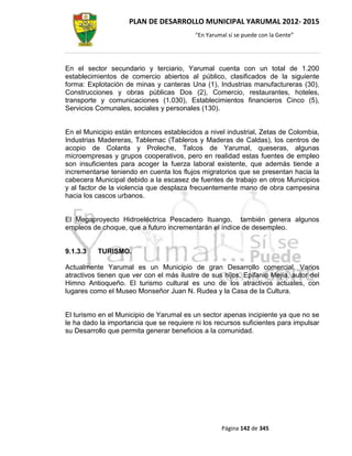 PLAN DE DESARROLLO MUNICIPAL YARUMAL 2012- 2015
                                          “En Yarumal sí se puede con la Gente”




En el sector secundario y terciario, Yarumal cuenta con un total de 1.200
establecimientos de comercio abiertos al público, clasificados de la siguiente
forma: Explotación de minas y canteras Una (1), Industrias manufactureras (30),
Construcciones y obras públicas Dos (2), Comercio, restaurantes, hoteles,
transporte y comunicaciones (1.030), Establecimientos financieros Cinco (5),
Servicios Comunales, sociales y personales (130).


En el Municipio están entonces establecidos a nivel industrial, Zetas de Colombia,
Industrias Madereras, Tablemac (Tableros y Maderas de Caldas), los centros de
acopio de Colanta y Proleche, Talcos de Yarumal, queseras, algunas
microempresas y grupos cooperativos, pero en realidad estas fuentes de empleo
son insuficientes para acoger la fuerza laboral existente, que además tiende a
incrementarse teniendo en cuenta los flujos migratorios que se presentan hacia la
cabecera Municipal debido a la escasez de fuentes de trabajo en otros Municipios
y al factor de la violencia que desplaza frecuentemente mano de obra campesina
hacia los cascos urbanos.


El Megaproyecto Hidroeléctrica Pescadero Ituango, también genera algunos
empleos de choque, que a futuro incrementarán el índice de desempleo.


9.1.3.3   TURISMO.

Actualmente Yarumal es un Municipio de gran Desarrollo comercial. Varios
atractivos tienen que ver con el más ilustre de sus hijos, Epifanio Mejía, autor del
Himno Antioqueño. El turismo cultural es uno de los atractivos actuales, con
lugares como el Museo Monseñor Juan N. Rudea y la Casa de la Cultura.


El turismo en el Municipio de Yarumal es un sector apenas incipiente ya que no se
le ha dado la importancia que se requiere ni los recursos suficientes para impulsar
su Desarrollo que permita generar beneficios a la comunidad.




                                                   Página 142 de 345
 
