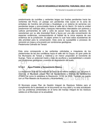 PLAN DE DESARROLLO MUNICIPAL YARUMAL 2012- 2015
                                          “En Yarumal sí se puede con la Gente”




predominante de cuchillas y vertientes largas con fuertes pendientes hacia las
vertientes del Porce, un paisaje con pendientes más suave en la zona de
embalses de Carolina del príncipe y Guadalupe y un sistema de serranías con
pendientes largas y pronunciadas hacia el valle del río Nechí. En toda la unidad
predominan los rastrojos altos y bosques intervenidos intercalados con potreros y
cultivos permanentes de café y caña de azúcar hacia algunos sectores. Se
caracterizan por su alta diversidad floral y fauna por una alta concentración de
especies endémicas, correspondiendo al hábitat de la única especie de ave
endémica de la jurisdicción, el pájaro arriero lo cual hace estos ecosistemas de
alta prioridad para la conservación. Esta zona es susceptible a procesos de
remoción en masa y a la erosión por condiciones geológicas.
Piedemonte Colinado de Tarazá


Esta zona corresponde a las vertientes colindadas e irregulares de los
piedemontes de las dos cordilleras hacia el valle del río Cauca, en gran parte de
los Municipios de Tarazá y Valdivia y en menor proporción al nororiente de
Ituango. Tiene un potencial medio y bajo de acuíferos y susceptibilidad a erosión
por condiciones geológicas y eventos de degradación del suelo.


9.1.4.4   Agua Potable y Saneamiento Básico.

La disposición final de los residuos se hace en el relleno sanitario Los Yarumos II.
Además, el Municipio posee Plan de Saneamiento y Manejo de Vertimientos
(PSMV) tal como lo establece la Resolución 10182 de 2008. También se cuenta
con un Plan Maestro de Acueducto y Alcantarillado.


El Municipio posee Plan de Gestión Integral de Residuos Sólidos pero el
cumplimiento de lo planteado en el documento es muy débil y no esta actualizado
con los problemas ambientales en el tema del manejo integral de los residuos
solidos en el Municipio en la actualidad.




                                                   Página 145 de 345
 
