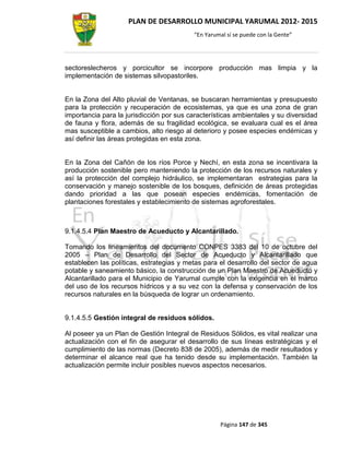 PLAN DE DESARROLLO MUNICIPAL YARUMAL 2012- 2015
                                          “En Yarumal sí se puede con la Gente”




sectoreslecheros y porcicultor se incorpore producción mas limpia y la
implementación de sistemas silvopastoriles.


En la Zona del Alto pluvial de Ventanas, se buscaran herramientas y presupuesto
para la protección y recuperación de ecosistemas, ya que es una zona de gran
importancia para la jurisdicción por sus características ambientales y su diversidad
de fauna y flora, además de su fragilidad ecológica, se evaluara cual es el área
mas susceptible a cambios, alto riesgo al deterioro y posee especies endémicas y
así definir las áreas protegidas en esta zona.


En la Zona del Cañón de los ríos Porce y Nechí, en esta zona se incentivara la
producción sostenible pero manteniendo la protección de los recursos naturales y
así la protección del complejo hidráulico, se implementaran estrategias para la
conservación y manejo sostenible de los bosques, definición de áreas protegidas
dando prioridad a las que posean especies endémicas, fomentación de
plantaciones forestales y establecimiento de sistemas agroforestales.



9.1.4.5.4 Plan Maestro de Acueducto y Alcantarillado.

Tomando los lineamientos del documento CONPES 3383 del 10 de octubre del
2005 – Plan de Desarrollo del Sector de Acueducto y Alcantarillado que
establecen las políticas, estrategias y metas para el desarrollo del sector de agua
potable y saneamiento básico, la construcción de un Plan Maestro de Acueducto y
Alcantarillado para el Municipio de Yarumal cumple con la exigencia en el marco
del uso de los recursos hídricos y a su vez con la defensa y conservación de los
recursos naturales en la búsqueda de lograr un ordenamiento.


9.1.4.5.5 Gestión integral de residuos sólidos.

Al poseer ya un Plan de Gestión Integral de Residuos Sólidos, es vital realizar una
actualización con el fin de asegurar el desarrollo de sus líneas estratégicas y el
cumplimiento de las normas (Decreto 838 de 2005), además de medir resultados y
determinar el alcance real que ha tenido desde su implementación. También la
actualización permite incluir posibles nuevos aspectos necesarios.




                                                   Página 147 de 345
 