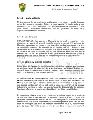 PLAN DE DESARROLLO MUNICIPAL YARUMAL 2012- 2015
                                          “En Yarumal sí se puede con la Gente”




9.1.4.6   Medio ambiente

El área urbana de Yarumal crece rápidamente y así mismo crece la demanda
sobre los recursos naturales. Debido a una explotación inadecuada y una
intervención sin control, tanto para cubrir las necesidades de la población como
para realizar actividades económicas, se ha generado un deterioro y
fragmentación del medio ambiente.


9.1.4.6.1 Uso del suelo.

CORANTIOQUIA(1) dice que en el Municipio de Yarumal se presentan varias
situaciones en cuanto al uso del suelo; la primera es que el 65% del área del
Municipio presenta un sobreuso, lo cual se explica con la expansión de prácticas
de ganadería extensiva; la segunda es el subuso, del 1%, indicando que
actualmente no se aprovecha las aptitudes que tiene el suelo y se está perdiendo
su potencial en otras actividades, en algunas zonas del Municipio; también se
presenta un 1% de uso grave del suelo, generándose afectaciones graves y
procesos erosivos. El 33% del uso del suelo corresponde a un uso adecuado.


9.1.4.6.2 Bosques y reservas naturales

El Municipio de Yarumal, presenta una gran variedad de zonas de vida gracias a
su elevación sobre el nivel del mar y su distribución de lluvias: Bosque muy
Húmedo Tropical, Bosque Pre montano y Montano Bajo, Bosque Pluvial Montano
Bajo y Pre montano, y Bosque Seco Tropical.


La conformación del Reserva Natural Morro Azul y la formulación de su Plan de
Manejo permiten la protección de una de las áreas naturales más importantes del
Municipio, sin embargo se observan construcciones e invasiones en sus predios lo
que genera conflicto con el uso del suelo y causa un deterioro de la reserva.
Actualmente se lleva a cabo un aprovechamiento desmesurado de especies
forestales, afectando la vegetación y la población faunística que allí habita.


En la siguiente tabla se observa las coberturas de material vegetal en el Municipio
de Yarumal. Solo el 24% del área del Municipio permanece como bosque y su
estado de intervención es alto, tan solo un 0,3% de vegetación está ubicado en las
riberas de los ríos lo cual, mientras la ganadería está presente en el 49% del área
total del Municipio. Las áreas de rastrojos representan un 21%, indicando que
parte del suelo intervenido ya se encuentra en una etapa de regeneración natural.


                                                   Página 148 de 345
 