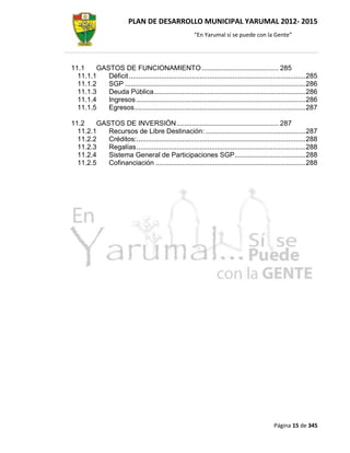PLAN DE DESARROLLO MUNICIPAL YARUMAL 2012- 2015
                                                         “En Yarumal sí se puede con la Gente”




11.1    GASTOS DE FUNCIONAMIENTO ........................................ 285
  11.1.1   Déficit ............................................................................................ 285
  11.1.2   SGP .............................................................................................. 286
  11.1.3   Deuda Pública............................................................................... 286
  11.1.4   Ingresos ........................................................................................ 286
  11.1.5   Egresos ......................................................................................... 287

11.2    GASTOS DE INVERSIÓN ..................................................... 287
  11.2.1   Recursos de Libre Destinación: .................................................... 287
  11.2.2   Créditos:........................................................................................ 288
  11.2.3   Regalías ........................................................................................ 288
  11.2.4   Sistema General de Participaciones SGP..................................... 288
  11.2.5   Cofinanciación .............................................................................. 288




                                                                                              Página 15 de 345
 