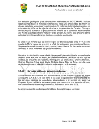 PLAN DE DESARROLLO MUNICIPAL YARUMAL 2012- 2015
                                            “En Yarumal sí se puede con la Gente”




Los estudios geológicos y las perforaciones realizadas por INGEOMINAS, indican
reservas medidas de 6 millones de toneladas, hasta una profundidad de 200 m en
el área estudiada y una reserva adicional de 14 millones de toneladas inferidas, en
extensión de 8 Km de la faja de talco hacia la población de Cedeño. El mayor
obstáculo para aumentar la producción del mineral es el contenido relativamente
alto hierro que afecta el color natural y el de ignición. El hierro, está presente como
películas limoníticas rellenando fracturas, en clorita y actinolita.


El talco es un mineral que se reconoce por ser blanco (dureza entre 1 y 1.5 en la
escala de Mohs ya que se raya con la uña), de tacto graso y en ocasiones fibroso.
Se presenta en colores verde claro y oscuro hasta blanco. Es frecuente encontrar
asociado al talco, minerales del grupo de la clorita.


Debido a la distribución espacial del cuerpo geológico determinada en una banda
angosta entre Yarumal y Cedeño, en dirección nordeste, ubicación de esta faja en
veredas se encuentra en: Cedeño, Hormiguero, La Bramadora, Chorros Blancos,
Chorros Blancos Arriba, José María Córdoba, Santa Rita, La Torre, pero la zona
de explotación como tal está localizada en la vereda La Bramadora.


9.1.4.8    Servicios públicos y saneamiento básico.

A nivel urbano los sistemas son administrados por la Empresa Aguas del Norte
Antioqueño S.A. E.S.P. la cual tiene a su cargo la operación y mantenimiento de
los servicios públicos de acueducto, alcantarillado y el servicio de aseo. La
Empresa Aguas del Norte es una empresa que cuenta con una estructura Plana,
con direccionamiento estratégico definido, fue creada en el año 2008.

La empresa cuenta con la siguiente tabla de Suscriptores por servicios:




                                                     Página 150 de 345
 