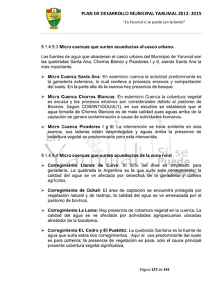 PLAN DE DESARROLLO MUNICIPAL YARUMAL 2012- 2015
                                        “En Yarumal sí se puede con la Gente”




9.1.4.9.3 Micro cuencas que surten acueductos al casco urbano.

Las fuentes de agua que abastecen el casco urbano del Municipio de Yarumal son
las quebradas Santa Ana, Chorros Blanco y Picadores I y II, siendo Santa Ana la
más importante.

 Micro Cuenca Santa Ana: En estemicro cuenca la actividad predominante es
  la ganadería extensiva, lo cual conlleva a procesos erosivos y compactación
  del suelo. En la parte alta de la cuenca hay presencia de bosque.

 Micro Cuenca Chorros Blancos: En estemicro Cuenca la cobertura vegetal
  es escasa y los procesos erosivos son considerables debido al pastoreo de
  Bovinos. Según CORANTIOQUIA(1), en sus estudios se estableció que el
  agua tomada de Chorros Blancos es de mala calidad pues aguas arriba de la
  captación se genera contaminación a causa de actividades humanas.

 Micro Cuenca Picadores I y II: La intervención se hace evidente en esta
  cuenca, sus laderas están desprotegidas y aguas arriba la presencia de
  cobertura vegetal es predominante pero esta intervenida.



9.1.4.9.4 Micro cuencas que surten acueductos de la zona rural

 Corregimiento Llanos de Cuivá: El 90% del área es empleado para
  ganadería. La quebrada la Argentina es la que surte este corregimiento, la
  calidad del agua se ve afectada por desechos de la ganadería y cultivos
  agrícolas.

 Corregimiento de Ochalí: El área de captación se encuentra protegida por
  vegetación natural y de rastrojo, la calidad del agua se ve amenazada por el
  pastoreo de bovinos.

 Corregimiento La Loma: Hay presencia de cobertura vegetal en la cuenca. La
  calidad del agua se ve afectada por actividades agropecuarias ubicadas
  alrededor de la bocatoma.

 Corregimiento EL Cedro y El Pueblito: La quebrada Santana es la fuente de
  agua que surte estos dos corregimientos. Aquí el uso predominante del suelo
  es para potreros; la presencia de vegetación es poca, solo el cauce principal
  presenta cobertura vegetal significativa.




                                                 Página 157 de 345
 