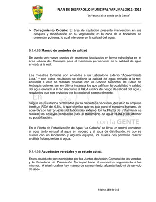 PLAN DE DESARROLLO MUNICIPAL YARUMAL 2012- 2015
                                          “En Yarumal sí se puede con la Gente”




 Corregimiento Cedeño: El área de captación presenta intervención en sus
  bosques y modificación en su vegetación; en la zona de la bocatoma se
  presentan potreros, lo cual interviene en la calidad del agua.



9.1.4.9.5 Manejo de controles de calidad

Se cuenta con nueve puntos de muestreo localizados en forma estratégica en el
área urbana del Municipio para el monitoreo permanente de la calidad de agua
enviada a la red.


Las muestras tomadas son enviadas a un Laboratorio externo “Acu-ambiente
Ltda.” y con estos resultados se obtiene la calidad de agua enviada a la red,
adicional a esto se realizan pruebas con el Servicio Seccional de Salud de
Antioquia quienes son en última instancia los que califican la potabilidad y calidad
del agua enviada a la red mediante el IRCA (índice de riesgo de calidad del agua),
resultados que son enviados por la seccional semestralmente.


Según los resultados certificados por la Secretaria Seccional de Salud la empresa
tiene un IRCA del 0,5%, lo que significa que es apta para el consumo humano, de
acuerdo con las pruebas del laboratorio externo. En la Planta de tratamiento se
realizan los ensayos necesarios para el tratamiento de agua cruda y así obtener
su potabilización.


En la Planta de Potabilización de Agua “La Cabaña” se lleva un control constante
al agua tanto natural, al agua en proceso y al agua de distribución, ya que se
cuenta con un laboratorio y algunos equipos, los cuales nos permiten realizar
análisis fisicoquímicos al agua.



9.1.4.9.6 Acueductos veredales y su estado actual.

Estos acueducto son manejados por las Juntas de Acción Comunal de las veredas
y la Secretaria de Planeación Municipal hace el respectivo seguimiento a los
mismos. A nivel rural no hay manejo de saneamiento, alcantarillado ni de servicio
de aseo.




                                                   Página 158 de 345
 