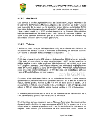 PLAN DE DESARROLLO MUNICIPAL YARUMAL 2012- 2015
                                          “En Yarumal sí se puede con la Gente”




9.1.4.12   Gas Natural.

Este servicio lo presta Empresas Publicas de Medellín EPM, según información de
la Secretaria de Planeación Municipal, al periodo de noviembre 29 de 2011, había
una extensión de la redes de la siguiente forma: clientes potenciales 7.296,
kilómetros de la red proyectados inicialmente 57 y los kilómetros construidos 60. Al
23 de noviembre del 2011, 1760 familias de estratos 1 y 2 han recibido subsidios
de conexión al servicio. Se han solicitado 3.861 servicios y están en proceso: 794.
Estos datos permiten evidenciar que en el Municipio existen un número muy
reducido de usuarios con servicio de gas natural.


9.1.4.13   Vivienda.

La vivienda como un factor de integración social y espacial esta articulada con las
actuaciones en espacio público, la movilidad, el ambiente y los servicios públicos.
En Yarumal la situación de las viviendas en la siguiente:


En el área urbana viven 34.452 hogares, de los cuales, 13.080 viven en arriendo,
2.344 viven en casa propia pero aún están pagando, 13.603 habitan una vivienda
propia pagada y 5.425 viven bajo otro tipo de tenencia. En la zona rural viven
8.172 hogares, de estos 1.577 viven en arriendo, 264 en vivienda propia pagando,
2.959 en vivienda pagada y 3.372 en otra condición. Ahora bien en las viviendas
no se presentan hacinamientos pues el 97% de estas está habitado por un hogar
y solo el 2% está habitado por dos hogares.


En cuanto a las condiciones físicas de las viviendas de la zona urbana, tenemos
que el material predominante de las paredes exteriores es el 44% en material de
bloque, ladrillo, piedra, madera pulida y el 47% en tapia pisada o adobe. En la
zona urbana el material predominante de las viviendas es el 58% en tapia pisada o
adobe, el 20% en bloque, ladrillo, piedra, madera pulida y el 11% en bahareque.


El material predominante de los pisos en las viviendas de la zona urbana es el
48% de cemento o gravilla y en un 78% en la zona rural.


En el Municipio se hace necesario que se Planteen Programas de mejoramiento y
de construcción de vivienda, pues vemos que el 38% de los hogares de la zona
urbana viven en arriendo y que las condiciones físicas de las viviendas no son las
mejores. Vale señalar que actualmente se han constituidos varias Juntas de


                                                   Página 160 de 345
 