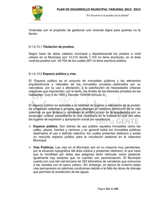 PLAN DE DESARROLLO MUNICIPAL YARUMAL 2012- 2015
                                           “En Yarumal sí se puede con la Gente”




Viviendas con el propósito de gestionar una vivienda digna para quienes no la
tienen.



9.1.4.13.1 Titulación de predios.

Según base de datos catastro municipal y departamental los predios a nivel
urbano en el Municipio son 12.210 donde 1.123 no tiene escrituras, en el área
rural los predios son 40.704 de los cuales 597 no tiene escritura pública.



9.1.4.13.2 Espacio público y vías.

El “Espacio público es el conjunto de inmuebles públicos y los elementos
arquitectónicos y naturales de los inmuebles privados destinados por su
naturaleza, por su uso o afectación, a la satisfacción de necesidades urbanas
colectivas que trascienden, por lo tanto, los límites de los intereses privados de los
habitantes” (Ley 9 de 1989 y Decreto 1504/98 Artículo 2).


El espacio público es aplicable a la totalidad de lugares y elementos de la ciudad,
de propiedad colectiva o privada, que albergan el cotidiano transcurrir de la vida
colectiva ya que enlazan y entretejen el ámbito propio de la arquitectura con su
dimensión urbana, posibilitando la vida ciudadana en la medida en que son ellos
los lugares de expresión y apropiación social por excelencia.

 Espacio público. Son bienes de uso público aquellos inmuebles como las
  calles, plazas, fuentes y caminos y en general todos los inmuebles públicos
  destinados al uso o disfrute colectivo, los cuales presentan deterioro y existe
  un reducido espacio público para la circulación peatonal en la cabecera
  Municipal.

 Vías Públicas. Las vías en el Municipio son en su mayoría muy pendientes,
  por la situación topográfica del área urbana y presentan deterioro, lo que hace
  que la movilidad por estas sea peligrosa tanto vehicular como peatonal.
  Igualmente hay sectores que no cuentan con pavimentación. El Municipio
  cuenta con una red vial terciaria de 322 kilómetros de carreteras que comunica
  a las veredas con el casco urbano. Sin embargo, en época de invierno estas
  vías permanecen en pésimas condiciones debido a la falta de obras de drenaje
  que permitan la recolección de las aguas.




                                                    Página 161 de 345
 