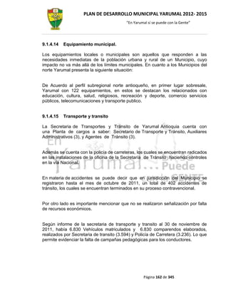PLAN DE DESARROLLO MUNICIPAL YARUMAL 2012- 2015
                                           “En Yarumal sí se puede con la Gente”




9.1.4.14   Equipamiento municipal.

Los equipamientos locales o municipales son aquellos que responden a las
necesidades inmediatas de la población urbana y rural de un Municipio, cuyo
impacto no va más allá de los límites municipales. En cuanto a los Municipios del
norte Yarumal presenta la siguiente situación:


De Acuerdo al perfil subregional norte antioqueño, en primer lugar sobresale,
Yarumal con 122 equipamientos, en estos se destacan los relacionados con
educación, cultura, salud, religiosos, recreación y deporte, comercio servicios
públicos, telecomunicaciones y transporte publico.


9.1.4.15   Transporte y transito

La Secretaria de Transportes y Tránsito de Yarumal Antioquia cuenta con
una Planta de cargos a saber: Secretario de Transporte y Tránsito, Auxiliares
Administrativos (3), y Agentes de Tránsito (3).


Además se cuenta con la policía de carreteras, los cuales se encuentran radicados
en las instalaciones de la oficina de la Secretaría de Tránsito haciendo controles
en la vía Nacional.


En materia de accidentes se puede decir que en jurisdicción del Municipio se
registraron hasta el mes de octubre de 2011, un total de 402 accidentes de
tránsito, los cuales se encuentran terminados en su proceso contravencional.


Por otro lado es importante mencionar que no se realizaron señalización por falta
de recursos económicos.


Según informe de la secretaria de transporte y transito al 30 de noviembre de
2011, había 6.830 Vehículos matriculados y 6.830 comparendos elaborados,
realizados por Secretaria de transito (3.594) y Policía de Carretera (3.236). Lo que
permite evidenciar la falta de campañas pedagógicas para los conductores.




                                                    Página 162 de 345
 