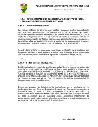 PLAN DE DESARROLLO MUNICIPAL YARUMAL 2012- 2015
                                           “En Yarumal sí se puede con la Gente”




  9.1.5 LINEA ESTRATEGICA 5GESTIÓN PARA RESULTADOS (GPR),
  PÚBLICA EFICIENTE AL ALCANCE DE TODOS

9.1.5.1   Desarrollo institucional

Las nuevas políticas de administración pública proponen resolver integralmente
una estructura administrativa que corresponda a las exigencias del mundo
moderno implementando una concepción de calidad en la administración pública
mediante la capacitación del recurso humano, el diseño e implementación de un
sistema de información confiable y oportuno que posibilite la toma de decisiones,
la definición clara de los procedimientos y funciones por dependencias y cargos,
sistematizando en forma integral todos los procesos de la administración.


A partir de lo anterior es necesario implementar la Gestión para resultados del
Desarrollo (GpRD), lo cual conduce a facilitar una óptima dinámica institucional
con una administración transparente a partir de la evidencia de resultados.



9.1.5.1.1 Fortalecimiento Institucional.

En el Municipio a través de la gestión que realiza Control Interno se ha logrado
avanzar en el propósito de cualificar a los funcionarios públicos a través de la
participación en Seminarios Virtuales con el Sena y la Contraloría o con el IDEA.
Además se logró la inclusión de funcionarios dentro de la Novena Promoción del
Diploma MBS “Materias Básicas del Administrador” con un cupo para 30 personas
de diversos sectores, con el propósito de fortalecer la calidad administrativa de
los servidores públicos del Municipio.


Dentro del proceso de fortalecimiento institucional, en el Municipio se ha
Implementación un Sistema Perimetral Integral de Seguridad Informática y
Comunicaciones, lo cual va         en correspondencia a la modernización         y
actualización de la plataforma tecnológica de la Administración Municipal. Además
de debe mencionar que el Municipio existen diferentes mecanismos de
comunicación local; radio, prensa, televisión comunitaria y la estrategia gobierno
en línea, la cual recibe en promedio 259 visitas diarias.




                                                    Página 163 de 345
 