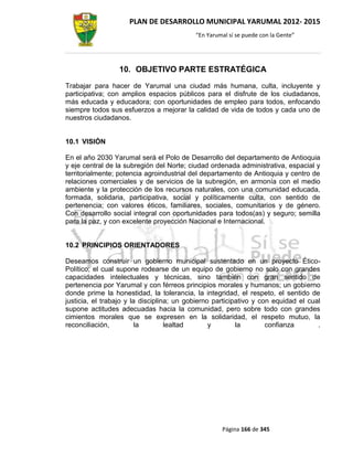 PLAN DE DESARROLLO MUNICIPAL YARUMAL 2012- 2015
                                           “En Yarumal sí se puede con la Gente”




                 10. OBJETIVO PARTE ESTRATÉGICA
Trabajar para hacer de Yarumal una ciudad más humana, culta, incluyente y
participativa; con amplios espacios públicos para el disfrute de los ciudadanos,
más educada y educadora; con oportunidades de empleo para todos, enfocando
siempre todos sus esfuerzos a mejorar la calidad de vida de todos y cada uno de
nuestros ciudadanos.


10.1 VISIÓN

En el año 2030 Yarumal será el Polo de Desarrollo del departamento de Antioquia
y eje central de la subregión del Norte; ciudad ordenada administrativa, espacial y
territorialmente; potencia agroindustrial del departamento de Antioquia y centro de
relaciones comerciales y de servicios de la subregión, en armonía con el medio
ambiente y la protección de los recursos naturales, con una comunidad educada,
formada, solidaria, participativa, social y políticamente culta, con sentido de
pertenencia; con valores éticos, familiares, sociales, comunitarios y de género.
Con desarrollo social integral con oportunidades para todos(as) y seguro; semilla
para la paz, y con excelente proyección Nacional e Internacional.


10.2 PRINCIPIOS ORIENTADORES

Deseamos construir un gobierno municipal sustentado en un proyecto Ético-
Político; el cual supone rodearse de un equipo de gobierno no solo con grandes
capacidades intelectuales y técnicas, sino también con gran sentido de
pertenencia por Yarumal y con férreos principios morales y humanos; un gobierno
donde prime la honestidad, la tolerancia, la integridad, el respeto, el sentido de
justicia, el trabajo y la disciplina; un gobierno participativo y con equidad el cual
supone actitudes adecuadas hacia la comunidad, pero sobre todo con grandes
cimientos morales que se expresen en la solidaridad, el respeto mutuo, la
reconciliación,          la        lealtad       y        la        confianza       .




                                                    Página 166 de 345
 
