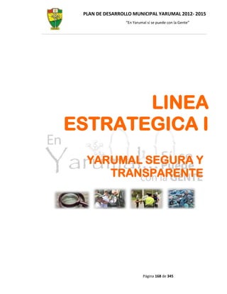 PLAN DE DESARROLLO MUNICIPAL YARUMAL 2012- 2015
                 “En Yarumal sí se puede con la Gente”




       LINEA
ESTRATEGICA I
  YARUMAL SEGURA Y
     TRANSPARENTE




                          Página 168 de 345
 