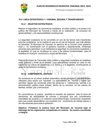 PLAN DE DESARROLLO MUNICIPAL YARUMAL 2012- 2015
                                         “En Yarumal sí se puede con la Gente”




10.4 LINEA ESTRATEGICA 1: YARUMAL SEGURA Y TRANSPARENTE

  10.4.1 OBJETIVO ESTRATÉGICO

Mejorar la seguridad y la convivencia ciudadana, el orden público y el acceso a la
justicia del Municipio de Yarumal a través de la realización de procesos de
gobernabilidad y de responsabilidad constitucional.


La seguridad ciudadana se ha convertido en uno de los temas más importantes
para los ciudadanos en la medida en que es uno de los factores que más afectan
su bienestar. El Municipio de Yarumal, en ejercicio de su función como gobierno
local y en coordinación con el gobierno nacional y departamental, contempla
acciones para garantizar a sus habitantes la seguridad, la convivencia ciudadana y
la legalidad, la cual se constituye en unos e los pilares fundamentales para la
fortalecer la inversión económica y social del Municipio.


Para el Municipio de Yarumalel orden público y seguridad ciudadana se establece
como garantía y límite de la libertad, cuya aplicabilidad consiste en crear en los
habitantes la cultura de obediencia a la norma y a la legalidad, contribuyendo al
goce de los derechos humanos.


  10.4.2 COMPONENTE: JUSTICIA

Se constituye en el primer análisis sistemático de los principios y procedimientos
utilizados para actuar con "equidad" .La aplicabilidad de normas y reglas que
permiten regular las conductas entre las personas e instituciones, permite a la
administración pública hacer énfasis, dentro de su accionar, en los valores de
libertad, verdad, paz y democracia.


En concordancia, la justicia posibilita la creación de espacios para la toma de
decisiones, de aplicabilidad de normas y principios que son considerados
razonables de acuerdo a un colectivo social determinado; condiciones necesarias
para que pueda desarrollarse una sociedad con condiciones de trabajo dignas y
de vida decentes para toda la población.

Objetivo: Fortalecer la justicia local del Municipio de Yarumal bajo el
liderazgo de los organismos competentes en materia, de manera coordinada
e integral.



                                                  Página 169 de 345
 
