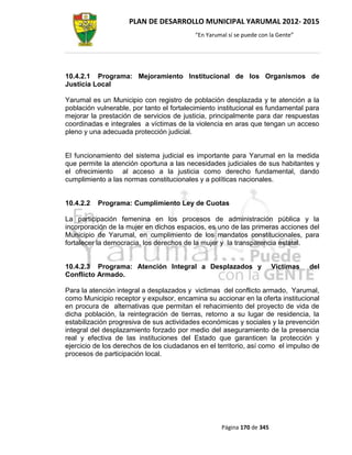 PLAN DE DESARROLLO MUNICIPAL YARUMAL 2012- 2015
                                          “En Yarumal sí se puede con la Gente”




10.4.2.1 Programa: Mejoramiento Institucional de los Organismos de
Justicia Local

Yarumal es un Municipio con registro de población desplazada y te atención a la
población vulnerable, por tanto el fortalecimiento institucional es fundamental para
mejorar la prestación de servicios de justicia, principalmente para dar respuestas
coordinadas e integrales a víctimas de la violencia en aras que tengan un acceso
pleno y una adecuada protección judicial.


El funcionamiento del sistema judicial es importante para Yarumal en la medida
que permite la atención oportuna a las necesidades judiciales de sus habitantes y
el ofrecimiento al acceso a la justicia como derecho fundamental, dando
cumplimiento a las normas constitucionales y a políticas nacionales.


10.4.2.2   Programa: Cumplimiento Ley de Cuotas

La participación femenina en los procesos de administración pública y la
incorporación de la mujer en dichos espacios, es uno de las primeras acciones del
Municipio de Yarumal, en cumplimiento de los mandatos constitucionales, para
fortalecer la democracia, los derechos de la mujer y la transparencia estatal.


10.4.2.3 Programa: Atención Integral a Desplazados y                   Victimas   del
Conflicto Armado.

Para la atención integral a desplazados y victimas del conflicto armado, Yarumal,
como Municipio receptor y expulsor, encamina su accionar en la oferta institucional
en procura de alternativas que permitan el rehacimiento del proyecto de vida de
dicha población, la reintegración de tierras, retorno a su lugar de residencia, la
estabilización progresiva de sus actividades económicas y sociales y la prevención
integral del desplazamiento forzado por medio del aseguramiento de la presencia
real y efectiva de las instituciones del Estado que garanticen la protección y
ejercicio de los derechos de los ciudadanos en el territorio, así como el impulso de
procesos de participación local.




                                                   Página 170 de 345
 