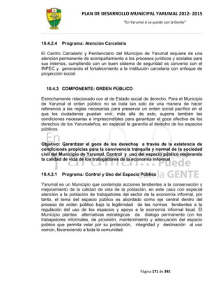 PLAN DE DESARROLLO MUNICIPAL YARUMAL 2012- 2015
                                        “En Yarumal sí se puede con la Gente”




10.4.2.4   Programa: Atención Carcelaria

El Centro Carcelario y Penitenciario del Municipio de Yarumal requiere de una
atención permanente de acompañamiento a los procesos jurídicos y sociales para
sus internos, cumpliendo con un buen sistema de seguridad es convenio con el
INPEC y generando el fortalecimiento a la institución carcelaria con enfoque de
proyección social.


  10.4.3 COMPONENTE: ORDEN PÚBLICO

Estrechamente relacionado con el de Estado social de derecho. Para el Municipio
de Yarumal el orden público no se trata tan solo de una manera de hacer
referencia a las reglas necesarias para preservar un orden social pacífico en el
que los ciudadanos puedan vivir, más allá de esto, supone también las
condiciones necesarias e imprescindibles para garantizar el goce efectivo de los
derechos de los Yarumaleños, en especial la garantía al derecho de los espacios
públicos.


Objetivo: Garantizar el goce de los derechos a través de la existencia de
condiciones propicias para la convivencia tranquila y normal de la sociedad
civil del Municipio de Yarumal. Control y uso del espacio público mejorando
la calidad de vida de los trabajadores de la economía informal


10.4.3.1   Programa: Control y Uso del Espacio Público

Yarumal es un Municipio que contempla acciones tendientes a la conservación y
mejoramiento de la calidad de vida de la población, en este caso con especial
atención a la población de trabajadores del sector de la economía informal, por
tanto, el tema del espacio público es abordado como eje central dentro del
proceso de orden público bajo la legitimidad de las normas tendientes a la
regulación del uso de los espacios y apoyo a la economía informal local. El
Municipio plantea alternativas estratégicas de dialogo permanente con los
trabajadores informales, de provisión, mantenimiento y adecuación del espacio
público que permita velar por su protección, integridad y destinación al uso
común, favoreciendo a toda la comunidad.




                                                 Página 171 de 345
 