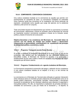 PLAN DE DESARROLLO MUNICIPAL YARUMAL 2012- 2015
                                          “En Yarumal sí se puede con la Gente”




  10.4.4 COMPONENTE: CONVIVENCIA CIUDADANA

Una cultura ciudadana fundada en la convivencia es aquella que permite vivir
pacíficamente en compañía de otros. La convivencia ciudadana es entendida
como herencia social que encuentra en la ciudadanía una forma particular de
expresión, considerada como aquella que surge del ejercicio de la existencia
colectiva y del convivir en conjunto.


Toda comunidad requiere de disposiciones que normen su convivencia, la manera
de comunicarse, relacionarse y actuar en sociedad, para el Municipio de Yarumal
es importante construir convivencia ciudadana a través de la inclusión social,
política y desde el horizonte de la educación.


Objetivo:Garantizar a los ciudadanos del Municipio de Yarumalel deber de
convivir con los demás de manera que puedan formar y desenvolver
íntegramente su personalidad, contribuyendo a la constitución del principio
de solidaridad política, económica y social.


10.4.4.1   Programa: Transporte escolar Rutas Rurales

El acceso a sistemas de transporte intersectorial de la zona rural, es uno de los
problemas más sentido por los estudiantes de las diferentes Instituciones
Educativas rurales, el Municipio de Yarumal le apuesta a la continuidad y
fortalecimiento de las rutas rurales a través de convenio con empresas del sector
transporte que allí tienen asiento.


10.4.4.2   Programa: Fortalecimiento a la agenda ciudadana del Municipio.

La Convivencia comprende la promoción del apego y adhesión de los ciudadanos
a una cultura ciudadana basada en el respeto a la ley y a las normas de
convivencia.


La convivencia en el Municipio de Yarumal esta enfocada en generar interacción
entre individuos tanto en el ámbito privado (relaciones de familiaridad) como en el
ámbito público (relaciones comunitarias, barriales, institucionales y educativas)
buscando la prevalencia de los intereses colectivos para alcanzar la seguridad y
tranquilidad pública. Por ello, es importante la realización de jornadas barriales y
veredales de convivencia y paz por medio de la recreación y el deporte, la


                                                   Página 172 de 345
 