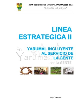 PLAN DE DESARROLLO MUNICIPAL YARUMAL 2012- 2015
                  “En Yarumal sí se puede con la Gente”




       LINEA
ESTRATEGICA II
  YARUMAL INCLUYENTE
       AL SERVICIO DE
            LA GENTE




                           Página 179 de 345
 