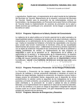 PLAN DE DESARROLLO MUNICIPAL YARUMAL 2012- 2015
                                          “En Yarumal sí se puede con la Gente”




y reproductiva, Gestión para el mejoramiento de la salud mental de los habitantes
del Municipio de Yarumal, Mejoramiento de la situación nutricional del Municipio
de Yarumal, Gestión para la prevención de las enfermedades crónicas no
transmisibles y las discapacidades y la Promoción de la salud Oral en el Municipio
de Yarumal desde la implementación de acciones de promoción de la salud y
desde acciones que contribuyen a la prevención de los riesgos y superación de
los daños en salud.


10.5.2.4   Programa: Vigilancia en la Salud y Gestión del Conocimiento

La vigilancia de la salud pública es la función esencial de la salud asociada a la
responsabilidad estatal y ciudadana de protección de la salud individual y colectiva
incluyéndose en la administración de los servicios los procesos y el impacto, lo
que implica la necesidad de fortalecer y fomentar las capacidades y los recursos
para cumplir esta función incentivando el monitoreo crítico de las causalidades
determinantes del proceso salud – enfermedad en territorios y ámbitos específicos
con el objeto de evidenciar inequidad en las condiciones de vida de la población y
orientar posibilidades de cambio. La implementación de este programa se
desarrollará a partir de la aplicación en el Mejoramiento de la calidad y la
oportunidad en el servicio y el mejoramiento de la infraestructura y la dotación
hospitalaria del Hospital San Juan de Dios del Yarumal, con un fortalecimiento
contarte del recurso humana que cuente siempre con la disponibilidad y calidad
humana para atender a los habitantes del Municipio tanto del área rural como
urbana.


10.5.2.5   Programa: Promoción y Prevención de los Riesgos Profesionales

La Promoción y Prevención de los riesgos profesionales, hace referencia al
conjunto de medidas y normas preventivas destinada a mantener el control de
factores de riesgo laborales, logrando la prevención de impactos nocivos frente a
riesgos propios de actividades diarias; asegurando que el desarrollo de dichos
procedimientos no atenten contra la seguridad de los trabajadores de la salud,
pacientes y el medio ambiente. Los proyectos sé que desarrollarán en este sentido
están orientados a la promoción de la salud y calidad de vida en ámbitos
laborales y a la implementación de la vigilancia en salud de los entornos laborales,
con el fin de contribuir a no poner en riesgo la seguridad e integridad del recurso
humano quien es un factor determinante y de gran trascendencia para cualquier
entidad que requiera de sus servicios.
10.5.2.6 Programa: Atención de Emergencias y Desastres




                                                   Página 182 de 345
 