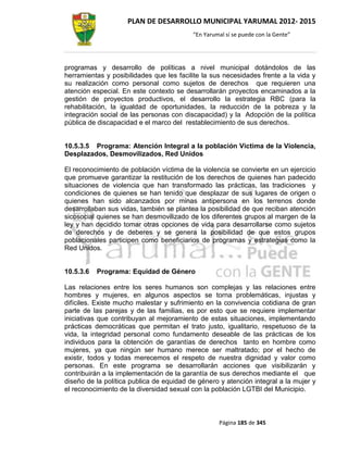 PLAN DE DESARROLLO MUNICIPAL YARUMAL 2012- 2015
                                          “En Yarumal sí se puede con la Gente”




programas y desarrollo de políticas a nivel municipal dotándolos de las
herramientas y posibilidades que les facilite la sus necesidades frente a la vida y
su realización como personal como sujetos de derechos que requieren una
atención especial. En este contexto se desarrollarán proyectos encaminados a la
gestión de proyectos productivos, el desarrollo la estrategia RBC (para la
rehabilitación, la igualdad de oportunidades, la reducción de la pobreza y la
integración social de las personas con discapacidad) y la Adopción de la política
pública de discapacidad e el marco del restablecimiento de sus derechos.


10.5.3.5 Programa: Atención Integral a la población Victima de la Violencia,
Desplazados, Desmovilizados, Red Unidos

El reconocimiento de población víctima de la violencia se convierte en un ejercicio
que promueve garantizar la restitución de los derechos de quienes han padecido
situaciones de violencia que han transformado las prácticas, las tradiciones y
condiciones de quienes se han tenido que desplazar de sus lugares de origen o
quienes han sido alcanzados por minas antipersona en los terrenos donde
desarrollaban sus vidas, también se plantea la posibilidad de que reciban atención
sicosocial quienes se han desmovilizado de los diferentes grupos al margen de la
ley y han decidido tomar otras opciones de vida para desarrollarse como sujetos
de derechos y de deberes y se genera la posibilidad de que estos grupos
poblacionales participen como beneficiarios de programas y estrategias como la
Red Unidos.


10.5.3.6   Programa: Equidad de Género

Las relaciones entre los seres humanos son complejas y las relaciones entre
hombres y mujeres, en algunos aspectos se torna problemáticas, injustas y
difíciles. Existe mucho malestar y sufrimiento en la convivencia cotidiana de gran
parte de las parejas y de las familias, es por esto que se requiere implementar
iniciativas que contribuyan al mejoramiento de estas situaciones, implementando
prácticas democráticas que permitan el trato justo, igualitario, respetuoso de la
vida, la integridad personal como fundamento deseable de las prácticas de los
individuos para la obtención de garantías de derechos tanto en hombre como
mujeres, ya que ningún ser humano merece ser maltratado; por el hecho de
existir, todos y todas merecemos el respeto de nuestra dignidad y valor como
personas. En este programa se desarrollarán acciones que visibilizarán y
contribuirán a la implementación de la garantía de sus derechos mediante el que
diseño de la política publica de equidad de género y atención integral a la mujer y
el reconocimiento de la diversidad sexual con la población LGTBI del Municipio.



                                                   Página 185 de 345
 