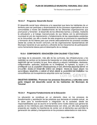 PLAN DE DESARROLLO MUNICIPAL YARUMAL 2012- 2015
                                          “En Yarumal sí se puede con la Gente”




10.5.3.7   Programa: Desarrollo Social

El desarrollo social hace referencia a la capacidad que tiene los habitantes de un
territorio para ser partícipes y dinamizadores de los procesos organizativos de sus
comunidades a través del establecimiento de las diferentes organizaciones que
promuevan y fomenten el desarrollo de los diferentes barrios y veredas, mediante
la articulación y el trabajo mancomunado de sus líderes con la administración
municipal en pro de mejoramiento y fortalecimiento de las capacidades existentes
en la comunidad, por ello a través de este programa se promueve la capacitación
y formación de los lideres para que oriente adecuadamente los procesos sociales
desde las Juntas de Acción comunal y de las organizaciones representativas del
Municipio haciendo el uso oportuno y eficiente de los mecanismos de participación
como herramienta básica para el desempeño de su trabajo.


  10.5.4 COMPONENTE: EDUCACIÓN CON CALIDAD Y CULTURA

Los retos de la educación, más allá de los currículos, las infraestructuras y los
recursos, se centran en la manera de trascender en otras esferas que atraviesa el
desarrollo del ser humano, lo que lleva adquirir a adquirir habilidades, destrezas,
conocimientos, aptitudes, actitudes en lo intelectual, lo humano, lo social y lo
profesional que le posibiliten desempeñarse en los diferentes espacios donde se
encuentre desde el desarrollo como ser integral, desde el hacer desde los
aprendizajes adquiridos y desde el tener desde la posibilidad de multiplicar los
conocimientos con la experiencia adquirida como ser humano.


OBJETIVO GENERAL: Promover los procesos Educativos y culturales como
parte integral del desarrollo social de los habitantes del Municipio de
Yarumal



10.5.4.1   Programa Fortalecimiento de la Educación

La educación se constituye en un elemento clave en los procesos de
transformación y asimilación de las prácticas que demanda el contexto actual, es
la clave para la transformación e integración de la sociedad, desde las
responsabilidades que se asume en la familia como núcleo básico que genera las
pautas en los individuos para interrelacionarse con otros, por ello este programa
propende por resaltar la importancia de contar con el elementos que permitan la
generación de calidad y transparencia en los procesos adelantados en este tema.


                                                   Página 186 de 345
 