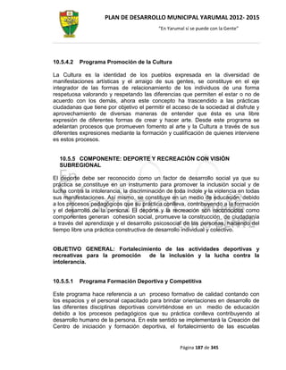 PLAN DE DESARROLLO MUNICIPAL YARUMAL 2012- 2015
                                           “En Yarumal sí se puede con la Gente”




10.5.4.2   Programa Promoción de la Cultura

La Cultura es la identidad de los pueblos expresada en la diversidad de
manifestaciones artísticas y el arraigo de sus gentes, se constituye en el eje
integrador de las formas de relacionamiento de los individuos de una forma
respetuosa valorando y respetando las diferencias que permiten el estar o no de
acuerdo con los demás, ahora este concepto ha trascendido a las prácticas
ciudadanas que tiene por objetivo el permitir el acceso de la sociedad al disfrute y
aprovechamiento de diversas maneras de entender que ésta es una libre
expresión de diferentes formas de crear y hacer arte. Desde este programa se
adelantan procesos que promueven fomento al arte y la Cultura a través de sus
diferentes expresiones mediante la formación y cualificación de quienes interviene
es estos procesos.


  10.5.5 COMPONENTE: DEPORTE Y RECREACIÓN CON VISIÓN
  SUBREGIONAL

El deporte debe ser reconocido como un factor de desarrollo social ya que su
práctica se constituye en un instrumento para promover la inclusión social y de
lucha contra la intolerancia, la discriminación de toda índole y la violencia en todas
sus manifestaciones. Así mismo, se constituye en un medio de educación, debido
a los procesos pedagógicos que su práctica conlleva, contribuyendo a la formación
y el desarrollo de la persona. El deporte y la recreación son reconocidos como
componentes generan cohesión social, promueve la construcción de ciudadanía
a través del aprendizaje y el desarrollo psicosocial de las personas, haciendo del
tiempo libre una práctica constructiva de desarrollo individual y colectivo.


OBJETIVO GENERAL: Fortalecimiento de las actividades deportivas y
recreativas para la promoción de la inclusión y la lucha contra la
intolerancia.


10.5.5.1   Programa Formación Deportiva y Competitiva

Este programa hace referencia a un proceso formativo de calidad contando con
los espacios y el personal capacitado para brindar orientaciones en desarrollo de
las diferentes disciplinas deportivas convirtiéndose en un medio de educación
debido a los procesos pedagógicos que su práctica conlleva contribuyendo al
desarrollo humano de la persona. En este sentido se implementará la Creación del
Centro de iniciación y formación deportiva, el fortalecimiento de las escuelas


                                                    Página 187 de 345
 