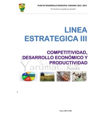 PLAN DE DESARROLLO MUNICIPAL YARUMAL 2012- 2015
                     “En Yarumal sí se puede con la Gente”




            LINEA
    ESTRATEGICA III
            COMPETITIVIDAD,
    DESARROLLO ECONÓMICO Y
             PRODUCTIVIDAD




u




                                  Página 223 de 345
 