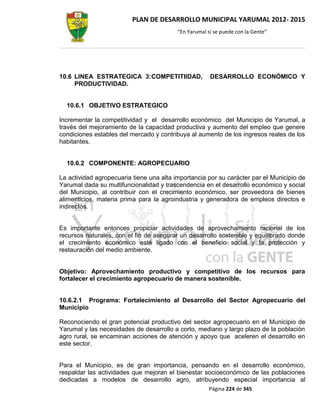 PLAN DE DESARROLLO MUNICIPAL YARUMAL 2012- 2015
                                          “En Yarumal sí se puede con la Gente”




10.6 LINEA ESTRATEGICA 3:COMPETITIIDAD,                DESARROLLO ECONÓMICO Y
     PRODUCTIVIDAD.


  10.6.1 OBJETIVO ESTRATEGICO

Incrementar la competitividad y el desarrollo económico del Municipio de Yarumal, a
través del mejoramiento de la capacidad productiva y aumento del empleo que genere
condiciones estables del mercado y contribuya al aumento de los ingresos reales de los
habitantes.


  10.6.2 COMPONENTE: AGROPECUARIO

La actividad agropecuaria tiene una alta importancia por su carácter par el Municipio de
Yarumal dada su multifuncionalidad y trascendencia en el desarrollo económico y social
del Municipio, al contribuir con el crecimiento económico, ser proveedora de bienes
alimenticios, materia prima para la agroindustria y generadora de empleos directos e
indirectos.


Es importante entonces propiciar actividades de aprovechamiento racional de los
recursos naturales, con el fin de asegurar un desarrollo sostenible y equilibrado donde
el crecimiento económico esté ligado con el beneficio social y la protección y
restauración del medio ambiente.


Objetivo: Aprovechamiento productivo y competitivo de los recursos para
fortalecer el crecimiento agropecuario de manera sostenible.


10.6.2.1 Programa: Fortalecimiento al Desarrollo del Sector Agropecuario del
Municipio

Reconociendo el gran potencial productivo del sector agropecuario en el Municipio de
Yarumal y las necesidades de desarrollo a corto, mediano y largo plazo de la población
agro rural, se encaminan acciones de atención y apoyo que aceleren el desarrollo en
este sector.


Para el Municipio, es de gran importancia, pensando en el desarrollo económico,
respaldar las actividades que mejoran el bienestar socioeconómico de las poblaciones
dedicadas a modelos de desarrollo agro, atribuyendo especial importancia al
                                                       Página 224 de 345
 