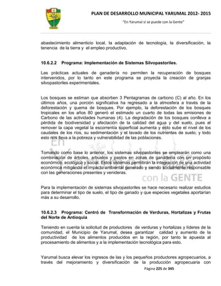 PLAN DE DESARROLLO MUNICIPAL YARUMAL 2012- 2015
                                          “En Yarumal sí se puede con la Gente”




abastecimiento alimenticio local, la adaptación de tecnología, la diversificación, la
tenencia de la tierra y el empleo productivo.


10.6.2.2   Programa: Implementación de Sistemas Silvopastoriles.

Las prácticas actuales de ganadería no permiten la recuperación de bosques
intervenidos, por lo tanto en este programa se proyecta la creación de granjas
silvopastoriles experimentales.


Los bosques se estiman que absorben 3 Pentagramas de carbono (C) al año. En los
últimos años, una porción significativa ha regresado a la atmosfera a través de la
deforestación y quema de bosques. Por ejemplo, la deforestación de los bosques
tropicales en los años 80 generó el estimado un cuarto de todas las emisiones de
Carbono de las actividades humanas (4). La degradación de los bosques conlleva a
pérdida de biodiversidad y afectación de la calidad del agua y del suelo, pues al
remover la capa vegetal la escorrentía superficial aumenta y esto sube el nivel de los
caudales de los ríos, su sedimentación y el lavado de los nutrientes de suelo; y todo
esto nos lleva a la pobreza y vulnerabilidad de las poblaciones.


Tomando como base lo anterior, los sistemas silvopastoriles se emplearán como una
combinación de árboles, arbustos y pastos en zonas de ganadería con un propósito
económico, ecológico y social. Estos sistemas permitirán la integración de una actividad
económica mitigando el impacto ambiental generado y siendo socialmente responsable
con las generaciones presentes y venideras.


Para la implementación de sistemas silvopastoriles se hace necesario realizar estudios
para determinar el tipo de suelo, el tipo de ganado y que especies vegetales aportarían
más a su desarrollo.


10.6.2.3 Programa: Centró de Transformación de Verduras, Hortalizas y Frutas
del Norte de Antioquia

Teniendo en cuenta la solicitud de productores de verduras y hortalizas y líderes de la
comunidad, el Municipio de Yarumal, desea garantizar calidad y aumento de la
productividad de los alimentos producidos en la región, por tanto le apuesta al
procesamiento de alimentos y a la implementación tecnológica para esto.


Yarumal busca elevar los ingresos de las y los pequeños productores agropecuarios, a
través del mejoramiento y diversificación de la producción agropecuaria con
                                                       Página 225 de 345
 