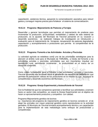 PLAN DE DESARROLLO MUNICIPAL YARUMAL 2012- 2015
                                         “En Yarumal sí se puede con la Gente”




capacitación, asistencia técnica, apoyando la comercialización asociativa para reducir
gastos y conseguir mejores precios para fortalecer el sistema de comercialización.


10.6.2.4   Programa: Mejoramiento de Pasturas y Forrajes

Desarrollar y generar tecnologías que permitan el mejoramiento de praderas para
incrementar la producción, productividad, rentabilidad y calidad de este sistema de
producción, es la apuesta del Municipio de Yarumal pensando en su vocación y
desarrollo económico; se realizarán trabajos de investigación en introducción y
evaluación para el mejoramiento de forrajeras, recuperación de pasturas degradadas,
capacitación y acompañamiento a productores que permita la competitividad de la
producción.


10.6.2.5   Programa: Fomento a las Actividades Avícolas y Piscícolas

La actividad agrícola se establece como una de las prioridades estratégicas para la
atención al ámbito rural para el Municipio de YARUMAL, a través del fomento a las
actividades avícolas y piscícolas; actividades que son importantes impulsar por
lapoblación rural, permitiendo incrementar la productividad en el marco de un
desarrollo sostenible.


Como objeto fundamental para el fomento a las actividades avícolas y piscícolas,
Yarumal encamina sus acciones hacia la generación de espacios de deliberación que
permitan la participación valiosa de los productores en la medida en que favorezca la
competitividad y desarrollo económico del Municipio.


10.6.2.6   Programa: Granja Experimental y Autosuficiente de Yarumal

Con la finalidad de que los campesinos aprendan a tecnificar sus actividades y avancen
hacia un sector más competitivo, se creará la Granja Experimental con el objetivo de
hacer un aprovechamiento productivo y competitivo con calidad.

Programa Mejoramiento genético de bovinos
La importancia del programa de mejoramiento genético en bovinos consiste en el de
elegir los animales con mayor potencial genético como reproductores en la actividad
ganadera. El Municipio de Yarumal brindará acompañamiento técnico y en capacitación
para la implementación de esta metodología como enfoque de productividad y
competitividad.



                                                      Página 226 de 345
 