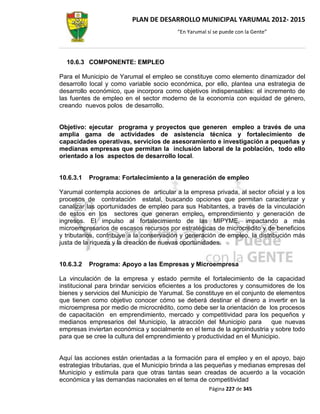 PLAN DE DESARROLLO MUNICIPAL YARUMAL 2012- 2015
                                         “En Yarumal sí se puede con la Gente”




  10.6.3 COMPONENTE: EMPLEO

Para el Municipio de Yarumal el empleo se constituye como elemento dinamizador del
desarrollo local y como variable socio económica, por ello, plantea una estrategia de
desarrollo económico, que incorpora como objetivos indispensables: el incremento de
las fuentes de empleo en el sector moderno de la economía con equidad de género,
creando nuevos polos de desarrollo.


Objetivo: ejecutar programa y proyectos que generen empleo a través de una
amplia gama de actividades de asistencia técnica y fortalecimiento de
capacidades operativas, servicios de asesoramiento e investigación a pequeñas y
medianas empresas que permitan la inclusión laboral de la población, todo ello
orientado a los aspectos de desarrollo local.


10.6.3.1   Programa: Fortalecimiento a la generación de empleo

Yarumal contempla acciones de articular a la empresa privada, al sector oficial y a los
procesos de contratación estatal, buscando opciones que permitan caracterizar y
canalizar las oportunidades de empleo para sus Habitantes, a través de la vinculación
de estos en los sectores que generan empleo, emprendimiento y generación de
ingresos. El impulso al fortalecimiento de las MIPYME, impactando a más
microempresarios de escasos recursos por estratégicas de microcrédito y de beneficios
y tributarios, contribuye a la conservación y generación de empleo, la distribución más
justa de la riqueza y la creación de nuevas oportunidades.


10.6.3.2   Programa: Apoyo a las Empresas y Microempresa

La vinculación de la empresa y estado permite el fortalecimiento de la capacidad
institucional para brindar servicios eficientes a los productores y consumidores de los
bienes y servicios del Municipio de Yarumal. Se constituye en el conjunto de elementos
que tienen como objetivo conocer cómo se deberá destinar el dinero a invertir en la
microempresa por medio de microcrédito, como debe ser la orientación de los procesos
de capacitación en emprendimiento, mercado y competitividad para los pequeños y
medianos empresarios del Municipio, la atracción del Municipio para         que nuevas
empresas inviertan económica y socialmente en el tema de la agroindustria y sobre todo
para que se cree la cultura del emprendimiento y productividad en el Municipio.


Aquí las acciones están orientadas a la formación para el empleo y en el apoyo, bajo
estrategias tributarias, que el Municipio brinda a las pequeñas y medianas empresas del
Municipio y estimula para que otras tantas sean creadas de acuerdo a la vocación
económica y las demandas nacionales en el tema de competitividad
                                                      Página 227 de 345
 