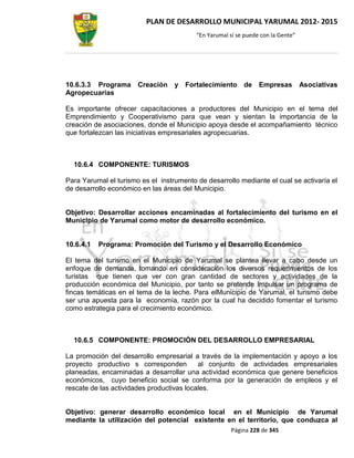 PLAN DE DESARROLLO MUNICIPAL YARUMAL 2012- 2015
                                          “En Yarumal sí se puede con la Gente”




10.6.3.3 Programa      Creación y Fortalecimiento de             Empresas         Asociativas
Agropecuarias

Es importante ofrecer capacitaciones a productores del Municipio en el tema del
Emprendimiento y Cooperativismo para que vean y sientan la importancia de la
creación de asociaciones, donde el Municipio apoya desde el acompañamiento técnico
que fortalezcan las iniciativas empresariales agropecuarias.



  10.6.4 COMPONENTE: TURISMOS

Para Yarumal el turismo es el instrumento de desarrollo mediante el cual se activaría el
de desarrollo económico en las áreas del Municipio.


Objetivo: Desarrollar acciones encaminadas al fortalecimiento del turismo en el
Municipio de Yarumal como motor de desarrollo económico.


10.6.4.1   Programa: Promoción del Turismo y el Desarrollo Económico

El tema del turismo en el Municipio de Yarumal se plantea llevar a cabo desde un
enfoque de demanda, tomando en consideración los diversos requerimientos de los
turistas que tienen que ver con gran cantidad de sectores y actividades de la
producción económica del Municipio, por tanto se pretende Impulsar un programa de
fincas temáticas en el tema de la leche. Para elMunicipio de Yarumal, el turismo debe
ser una apuesta para la economía, razón por la cual ha decidido fomentar el turismo
como estrategia para el crecimiento económico.



  10.6.5 COMPONENTE: PROMOCIÓN DEL DESARROLLO EMPRESARIAL

La promoción del desarrollo empresarial a través de la implementación y apoyo a los
proyecto productivo s corresponden         al conjunto de actividades empresariales
planeadas, encaminadas a desarrollar una actividad económica que genere beneficios
económicos, cuyo beneficio social se conforma por la generación de empleos y el
rescate de las actividades productivas locales.


Objetivo: generar desarrollo económico local en el Municipio de Yarumal
mediante la utilización del potencial existente en el territorio, que conduzca al
                                                       Página 228 de 345
 