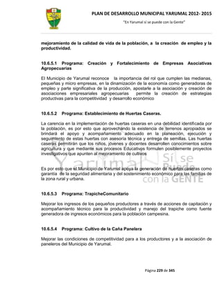 PLAN DE DESARROLLO MUNICIPAL YARUMAL 2012- 2015
                                         “En Yarumal sí se puede con la Gente”




mejoramiento de la calidad de vida de la población, a la creación de empleo y la
productividad.


10.6.5.1 Programa: Creación y Fortalecimiento de Empresas Asociativas
Agropecuarias

El Municipio de Yarumal reconoce la importancia del rol que cumplen las medianas,
pequeñas y micro empresas, en la dinamización de la economía como generadoras de
empleo y parte significativa de la producción, apostarle a la asociación y creación de
asociaciones empresariales agropecuarias         permite la creación de estrategias
productivas para la competitividad y desarrollo económico


10.6.5.2   Programa: Establecimiento de Huertas Caseras.

La carencia en la implementación de huertas caseras en una debilidad identificada por
la población, es por esto que aprovechando la existencia de terrenos apropiados se
brindará el apoyo y acompañamiento adecuado en la planeación, ejecución y
seguimiento de estas huertas con asesoría técnica y entrega de semillas. Las huertas
caseras permitirán que los niños, jóvenes y docentes desarrollen conocimientos sobre
agricultura y que mediante sus procesos Educativos formulen posiblemente proyectos
investigativos que apunten al mejoramiento de cultivos


Es por esto que el Municipio de Yarumal apoya la generación de huertas caseras como
garantía de la seguridad alimentaria y del sostenimiento económico para las familias de
la zona rural y urbana.


10.6.5.3   Programa: TrapicheComunitario

Mejorar los ingresos de los pequeños productores a través de acciones de capitación y
acompañamiento técnico para la productividad y manejo del trapiche como fuente
generadora de ingresos económicos para la población campesina.


10.6.5.4   Programa: Cultivo de la Caña Panelera

Mejorar las condiciones de competitividad para a los productores y a la asociación de
paneleros del Municipio de Yarumal.




                                                      Página 229 de 345
 
