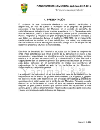 PLAN DE DESARROLLO MUNICIPAL YARUMAL 2012- 2015
                                         “En Yarumal sí se puede con la Gente”




                            1. PRESENTACIÓN
El contenido de este documento obedece a una ejercicio participativo y
responsable, en aras de cumplir lo Planteado en el programa de gobierno
presentado a los habitantes del Municipio en el periodo de campaña, la
materialización de este ejercicio se empieza a configurar con lo Planteado en este
Plan de Desarrollo, siendo la carta de navegación, donde quedan plasmados los
Planes, Programas y Proyectos de gran envergadura que necesita el Municipio y
que deben ser ejecutados durante el cuatrienio 2012-2015. Es el instrumento
mediante el cual se plantean las líneas estratégicas, una visión y una misión que
trata de darle un alcance estratégico a mediano y largo plazo de lo que será el
Desarrollo presente y futuro de la municipalidad.


Este Plan de Desarrollo En Yarumal si se puede con la Gente se compone de
cinco líneas estratégicas que refleja el sentir de su comunidad en cuanto a las
necesidades y expectativas que identificaron en la fase de diagnóstico, también
obedece a un proceso de armonización y contextualización a nivel Nacional y
Departamental con las diferentes políticas que permite la articulación de procesos
para aunar esfuerzos en el cumplimiento de metas que contribuyen al
mejoramiento de la calidad de vida de los habitantes de los Municipios,
Departamentos y del país en general.


La realización de este ejerció no es una tarea fácil, pero se ha contado con la
disponibilidad de un equipo de gobierno comprometido, que le apunta a generar
las acciones desde cada dependencia con procesos participativos y teniendo la
convicción de sí poder contar con la gente de este Municipio. Tampoco se pude
desconocer las limitaciones en cuanto al tema de recursos económicos para
disponer de presupuestos amplios que permitan cubrir las necesidades a nivel
general, pero sí se tiene el compromiso y hacer una buena gestión para obtenerlos
y lograr un manejo adecuado de los que se disponga.




                                                                       Página 23 de 345
 