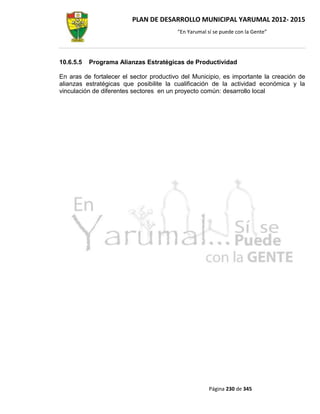 PLAN DE DESARROLLO MUNICIPAL YARUMAL 2012- 2015
                                         “En Yarumal sí se puede con la Gente”




10.6.5.5   Programa Alianzas Estratégicas de Productividad

En aras de fortalecer el sector productivo del Municipio, es importante la creación de
alianzas estratégicas que posibilite la cualificación de la actividad económica y la
vinculación de diferentes sectores en un proyecto común: desarrollo local




                                                      Página 230 de 345
 