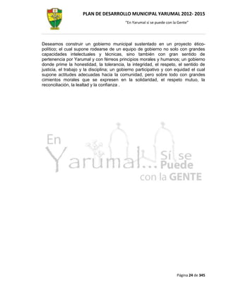 PLAN DE DESARROLLO MUNICIPAL YARUMAL 2012- 2015
                                           “En Yarumal sí se puede con la Gente”




Deseamos construir un gobierno municipal sustentado en un proyecto ético-
político; el cual supone rodearse de un equipo de gobierno no solo con grandes
capacidades intelectuales y técnicas, sino también con gran sentido de
pertenencia por Yarumal y con férreos principios morales y humanos; un gobierno
donde prime la honestidad, la tolerancia, la integridad, el respeto, el sentido de
justicia, el trabajo y la disciplina; un gobierno participativo y con equidad el cual
supone actitudes adecuadas hacia la comunidad, pero sobre todo con grandes
cimientos morales que se expresen en la solidaridad, el respeto mutuo, la
reconciliación, la lealtad y la confianza .




                                                                         Página 24 de 345
 